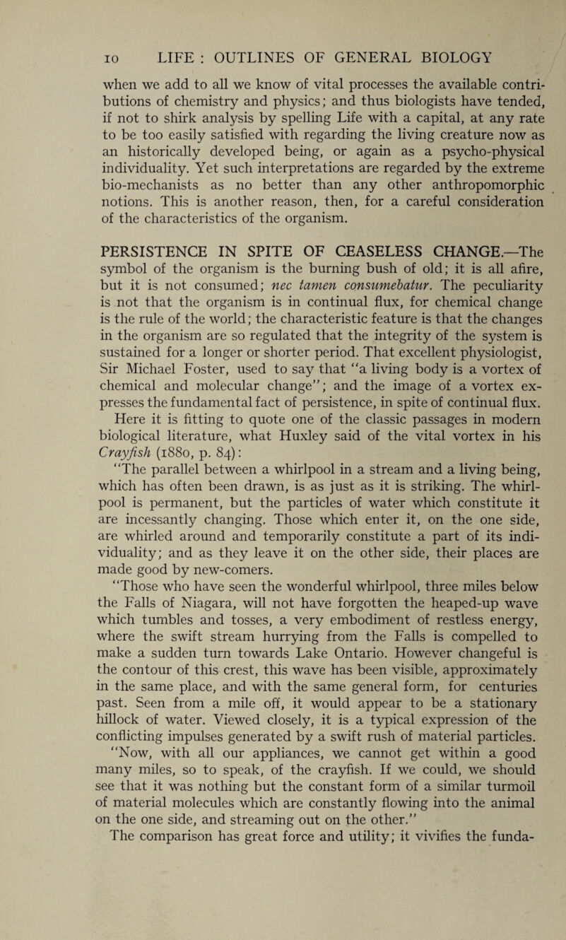 when we add to all we know of vital processes the available contri¬ butions of chemistry and physics; and thus biologists have tended, if not to shirk analysis by spelling Life with a capital, at any rate to be too easily satisfied with regarding the living creature now as an historically developed being, or again as a psycho-physical individuality. Yet such interpretations are regarded by the extreme bio-mechanists as no better than any other anthropomorphic notions. This is another reason, then, for a careful consideration of the characteristics of the organism. PERSISTENCE IN SPITE OF CEASELESS CHANGE.—The symbol of the organism is the burning bush of old; it is all afire, but it is not consumed; nec tamen consumebatur. The peculiarity is not that the organism is in continual flux, for chemical change is the rule of the world; the characteristic feature is that the changes in the organism are so regulated that the integrity of the system is sustained for a longer or shorter period. That excellent physiologist, Sir Michael Foster, used to say that “a living body is a vortex of chemical and molecular change”; and the image of a vortex ex¬ presses the fundamental fact of persistence, in spite of continual flux. Here it is fitting to quote one of the classic passages in modern biological literature, what Huxley said of the vital vortex in his Crayfish (1880, p. 84): “The parallel between a whirlpool in a stream and a living being, which has often been drawn, is as just as it is striking. The whirl¬ pool is permanent, but the particles of water which constitute it are incessantly changing. Those which enter it, on the one side, are whirled around and temporarily constitute a part of its indi¬ viduality; and as they leave it on the other side, their places are made good by new-comers. “Those who have seen the wonderful whirlpool, three miles below the Falls of Niagara, will not have forgotten the heaped-up wave which tumbles and tosses, a very embodiment of restless energy, where the swift stream hurrying from the Falls is compelled to make a sudden turn towards Lake Ontario. However changeful is the contour of this crest, this wave has been visible, approximately in the same place, and with the same general form, for centuries past. Seen from a mile off, it would appear to be a stationary hillock of water. Viewed closely, it is a typical expression of the conflicting impulses generated by a swift rush of material particles. “Now, with all our appliances, we cannot get within a good many miles, so to speak, of the crayfish. If we could, we should see that it was nothing but the constant form of a similar turmoil of material molecules which are constantly flowing into the animal on the one side, and streaming out on the other.” The comparison has great force and utility; it vivifies the funda-