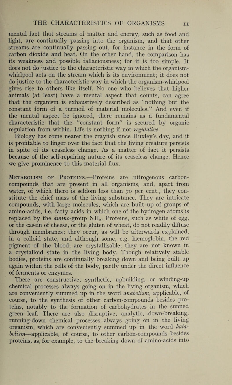mental fact that streams of matter and energy, such as food and light, are continually passing into the organism, and that other streams are continually passing out, for instance in the form of carbon dioxide and heat. On the other hand, the comparison has its weakness and possible fallaciousness; for it is too simple. It does not do justice to the characteristic way in which the organism- whirlpool acts on the stream which is its environment; it does not do justice to the characteristic way in which the organism-whirlpool gives rise to others like itself. No one who believes that higher animals (at least) have a mental aspect that counts, can agree that the organism is exhaustively described as “nothing but the constant form of a turmoil of material molecules.” And even if the mental aspect be ignored, there remains as a fundamental characteristic that the “constant form” is secured by organic regulation from within. Life is nothing if not regulative. Biology has come nearer the crayfish since Huxley’s day, and it is profitable to linger over the fact that the living creature persists in spite of its ceaseless change. As a matter of fact it persists because of the self-repairing nature of its ceaseless change. Hence we give prominence to this material flux. Metabolism of Proteins.—Proteins are nitrogenous carbon- compounds that are present in all organisms, and, apart from water, of which there is seldom less than 70 per cent., they con¬ stitute the chief mass of the living substance. They are intricate compounds, with large molecules, which are built up of groups of amino-acids, i.e. fatty acids in which one of the hydrogen atoms is replaced by the amino-group NH2. Proteins, such as white of egg, or the casein of cheese, or the gluten of wheat, do not readily diffuse through membranes; they occur, as will be afterwards explained, in a colloid state, and although some, e.g. haemoglobin, the red pigment of the blood, are crystallisable, they are not known in a crystalloid state in the living body. Though relatively stable bodies, proteins are continually breaking down and being built up again within the cells of the body, partly under the direct influence of ferments or enzymes. There are constructive, synthetic, upbuilding, or winding-up chemical processes always going on in the living organism, which are conveniently summed up in the word anabolism, applicable, of course, to the synthesis of other carbon-compounds besides pro¬ teins, notably to the formation of carbohydrates in the sunned green leaf. There are also disruptive, analytic, down-breaking, running-down chemical processes always going on in the living organism, which are conveniently summed up in the word kata- bolism—applicable, of course, to other carbon-compounds besides proteins, as, for example, to the breaking down of amino-acids into