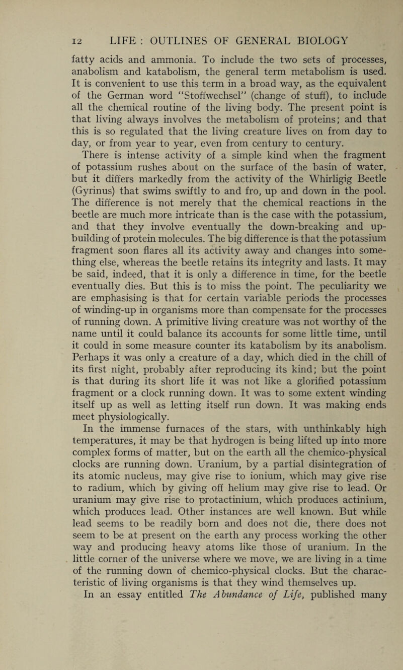 fatty acids and ammonia. To include the two sets of processes, anabolism and katabolism, the general term metabolism is used. It is convenient to use this term in a broad way, as the equivalent of the German word “Stoffwechser’ (change of stuff), to include all the chemical routine of the living body. The present point is that living always involves the metabolism of proteins; and that this is so regulated that the living creature lives on from day to day, or from year to year, even from century to century. There is intense activity of a simple kind when the fragment of potassium rushes about on the surface of the basin of water, but it differs markedly from the activity of the Whirligig Beetle (Gyrinus) that swims swiftly to and fro, up and down in the pool. The difference is not merely that the chemical reactions in the beetle are much more intricate than is the case with the potassium, and that they involve eventually the down-breaking and up¬ building of protein molecules. The big difference is that the potassium fragment soon flares all its activity away and changes into some¬ thing else, whereas the beetle retains its integrity and lasts. It may be said, indeed, that it is only a difference in time, for the beetle eventually dies. But this is to miss the point. The peculiarity we are emphasising is that for certain variable periods the processes of winding-up in organisms more than compensate for the processes of running down. A primitive living creature was not worthy of the name until it could balance its accounts for some little time, until it could in some measure counter its katabolism by its anabolism. Perhaps it was only a creature of a day, which died in the chill of its first night, probably after reproducing its kind; but the point is that during its short life it was not like a glorified potassium fragment or a clock running down. It was to some extent winding itself up as well as letting itself run down. It was making ends meet physiologically. In the immense furnaces of the stars, with unthinkably high temperatures, it may be that hydrogen is being lifted up into more complex forms of matter, but on the earth all the chemico-physical clocks are running down. Uranium, by a partial disintegration of its atomic nucleus, may give rise to ionium, which may give rise to radium, which by giving off helium may give rise to lead. Or uranium may give rise to protactinium, which produces actinium, which produces lead. Other instances are well known. But while lead seems to be readily born and does not die, there does not seem to be at present on the earth any process working the other way and producing heavy atoms like those of uranium. In the little corner of the universe where we move, we are living in a time of the running down of chemico-physical clocks. But the charac¬ teristic of living organisms is that they wind themselves up. In an essay entitled The Abundance of Life, published many