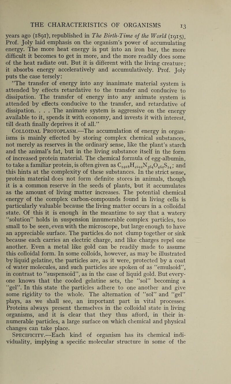 years ago (1891), republished in The Birth-Time of the World (1915), Prof. Joly laid emphasis on the organism’s power of accumulating energy. The more heat energy is put into an iron bar, the more difficult it becomes to get in more, and the more readily does some of the heat radiate out. But it is different with the living creature; it absorbs energy acceleratively and accumulatively. Prof. Joly puts the case tersely: “The transfer of energy into any inanimate material system is attended by effects retardative to the transfer and conducive to dissipation. The transfer of energy into any animate system is attended by effects conducive to the transfer, and retardative of dissipation. . . . The animate system is aggressive on the energy available to it, spends it with economy, and invests it with interest, till death finally deprives it of all.” Colloidal Protoplasm.—The accumulation of energy in organ¬ isms is mainly effected by storing complex chemical substances, not merely as reserves in the ordinary sense, like the plant’s starch and the animal’s fat, but in the living substance itself in the form of increased protein material. The chemical formula of egg-albumin, to take a familiar protein, is often given as CI428H2244N3640 462SI4; and this hints at the complexity of these substances. In the strict sense, protein material does not form definite stores in animals, though it is a common reserve in the seeds of plants, but it accumulates as the amount of living matter increases. The potential chemical energy of the complex carbon-compounds found in living cells is particularly valuable because the living matter occurs in a colloidal state. Of this it is enough in the meantime to say that a watery “solution” holds in suspension innumerable complex particles, too small to be seen, even with the microscope, but large enough to have an appreciable surface. The particles.do not clump together or sink because each carries an electric charge, and like charges repel one another. Even a metal like gold can be readily made to assume this colloidal form. In some colloids, however, as may be illustrated by liquid gelatine, the particles are, as it were, protected by a coat of water molecules, and such particles are spoken of as “emulsoid”, in contrast to “suspensoid”, as in the case of liquid gold. But every¬ one knows that the cooled gelatine sets, the “sol” becoming a “gel”. In this state the particles adhere to one another and give some rigidity to the whole. The alternation of “sol” and “gel” plays, as we shall see, an important part in vital processes. Proteins always present themselves in the colloidal state in living organisms, and it is clear that they thus afford, in their in¬ numerable particles, a large surface on which chemical and physical changes can take place. Specificity.—Each kind of organism has its chemical indi¬ viduality, implying a specific molecular structure in some of the
