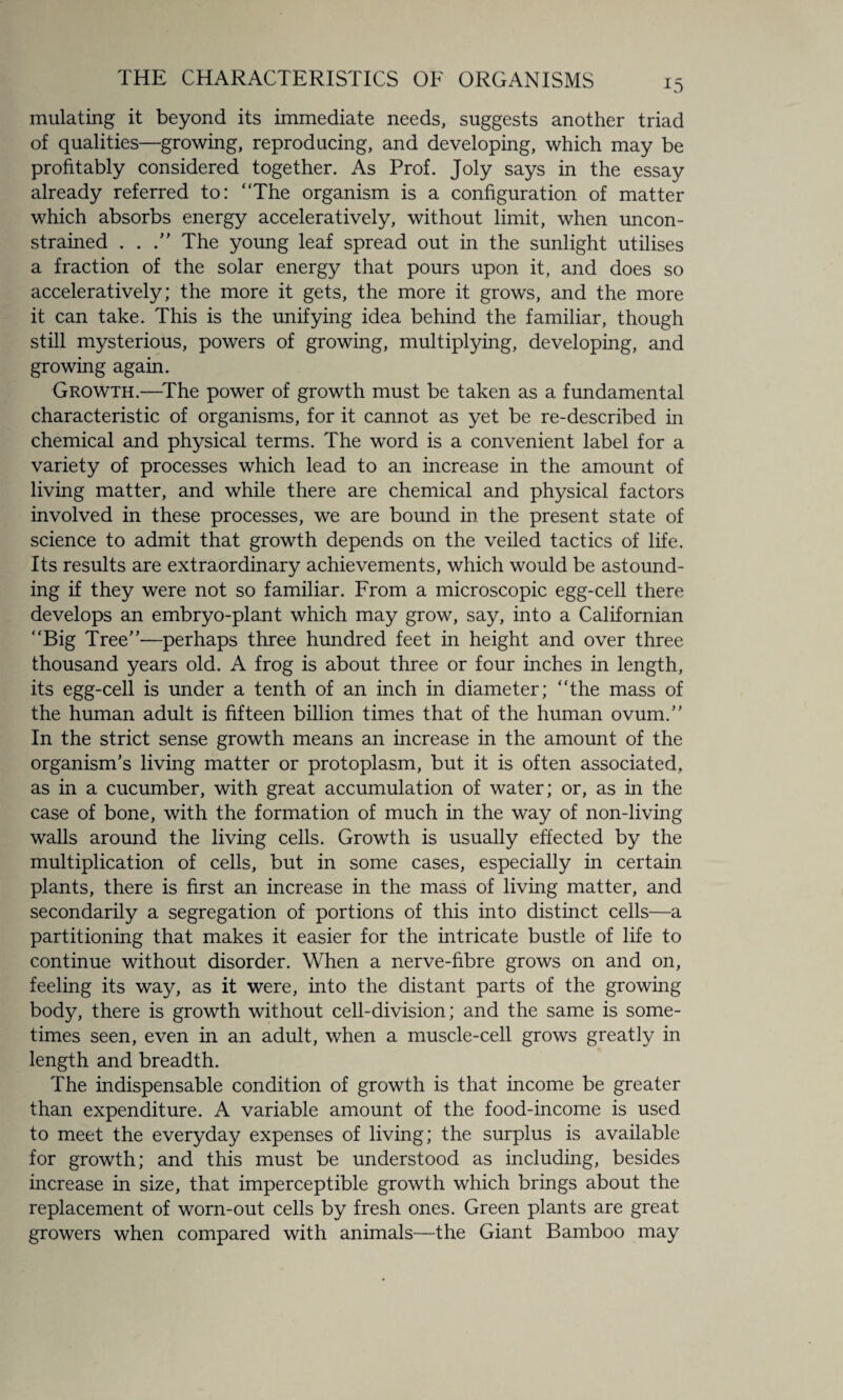 mulating it beyond its immediate needs, suggests another triad of qualities—growing, reproducing, and developing, which may be profitably considered together. As Prof. Joly says in the essay already referred to: “The organism is a configuration of matter which absorbs energy acceleratively, without limit, when uncon¬ strained . . The young leaf spread out in the sunlight utilises a fraction of the solar energy that pours upon it, and does so acceleratively; the more it gets, the more it grows, and the more it can take. This is the unifying idea behind the familiar, though still mysterious, powers of growing, multiplying, developing, and growing again. Growth.—The power of growth must be taken as a fundamental characteristic of organisms, for it cannot as yet be re-described in chemical and physical terms. The word is a convenient label for a variety of processes which lead to an increase in the amount of living matter, and while there are chemical and physical factors involved in these processes, we are bound in the present state of science to admit that growth depends on the veiled tactics of life. Its results are extraordinary achievements, which would be astound¬ ing if they were not so familiar. From a microscopic egg-cell there develops an embryo-plant which may grow, say, into a Californian “Big Tree”—perhaps three hundred feet in height and over three thousand years old. A frog is about three or four inches in length, its egg-cell is under a tenth of an inch in diameter; “the mass of the human adult is fifteen billion times that of the human ovum. In the strict sense growth means an increase in the amount of the organism's living matter or protoplasm, but it is often associated, as in a cucumber, with great accumulation of water; or, as in the case of bone, with the formation of much in the way of non-living walls around the living cells. Growth is usually effected by the multiplication of cells, but in some cases, especially in certain plants, there is first an increase in the mass of living matter, and secondarily a segregation of portions of this into distinct cells—a partitioning that makes it easier for the intricate bustle of life to continue without disorder. When a nerve-fibre grows on and on, feeling its way, as it were, into the distant parts of the growing body, there is growth without cell-division; and the same is some¬ times seen, even in an adult, when a muscle-cell grows greatly in length and breadth. The indispensable condition of growth is that income be greater than expenditure. A variable amount of the food-income is used to meet the everyday expenses of living; the surplus is available for growth; and this must be understood as including, besides increase in size, that imperceptible growth which brings about the replacement of worn-out cells by fresh ones. Green plants are great growers when compared with animals—the Giant Bamboo may