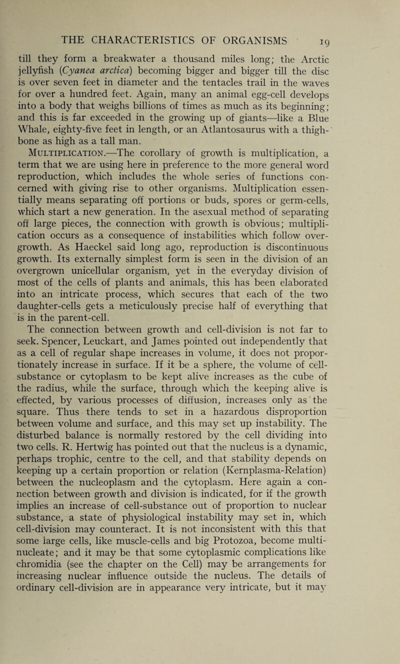 till they form a breakwater a thousand miles long; the Arctic jellyfish (Cyanea arctica) becoming bigger and bigger till the disc is over seven feet in diameter and the tentacles trail in the waves for over a hundred feet. Again, many an animal egg-cell develops into a body that weighs billions of times as much as its beginning ; and this is far exceeded in the growing up of giants—like a Blue Whale, eighty-five feet in length, or an Atlantosaurus with a thigh¬ bone as high as a tall man. Multiplication.—The corollary of growth is multiplication, a term that we are using here in preference to the more general word reproduction, which includes the whole series of functions con¬ cerned with giving rise to other organisms. Multiplication essen¬ tially means separating off portions or buds, spores or germ-cells, which start a new generation. In the asexual method of separating off large pieces, the connection with growth is obvious; multipli¬ cation occurs as a consequence of instabilities which follow over¬ growth. As Haeckel said long ago, reproduction is discontinuous growth. Its externally simplest form is seen in the division of an overgrown unicellular organism, yet in the everyday division of most of the cells of plants and animals, this has been elaborated into an intricate process, which secures that each of the two daughter-cells gets a meticulously precise half of everything that is in the parent-cell. The connection between growth and cell-division is not far to seek. Spencer, Leuckart, and James pointed out independently that as a cell of regular shape increases in volume, it does not propor¬ tionately increase in surface. If it be a sphere, the volume of cell- substance or cytoplasm to be kept alive increases as the cube of the radius, while the surface, through which the keeping alive is effected, by various processes of diffusion, increases only as the square. Thus there tends to set in a hazardous disproportion between volume and surface, and this may set up instability. The disturbed balance is normally restored by the cell dividing into two cells. R. Hertwig has pointed out that the nucleus is a dynamic, perhaps trophic, centre to the cell, and that stability depends on keeping up a certain proportion or relation (Kernplasma-Relation) between the nucleoplasm and the cytoplasm. Here again a con¬ nection between growth and division is indicated, for if the growth implies an increase of cell-substance out of proportion to nuclear substance, a state of physiological instability may set in, which cell-division may counteract. It is not inconsistent with this that some iarge cells, like muscle-cells and big Protozoa, become multi- nucleate ; and it may be that some cytoplasmic complications like chromidia (see the chapter on the Cell) may be arrangements for increasing nuclear influence outside the nucleus. The details of ordinary cell-division are in appearance very intricate, but it may