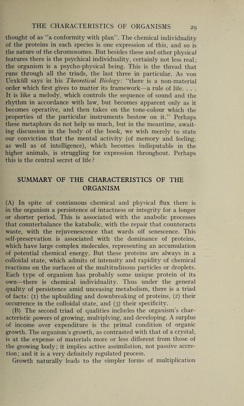 thought of as “a conformity with plan”. The chemical individuality of the proteins in each species is one expression of this, and so is the nature of the chromosomes. But besides these and other physical features there is the psychical individuality, certainly not less real; the organism is a psycho-physical being. This is the thread that runs through all the triads, the last three in particular. As von Uexkull says in his Theoretical Biology, “there is a non-material order which first gives to matter its framework—a rule of life. . . . It is like a melody, which controls the sequence of sound and the rhythm in accordance with law, but becomes apparent only as it becomes operative, and then takes on the tone-colour which the properties of the particular instruments bestow on it.” Perhaps these metaphors do not help us much, but in the meantime, await¬ ing discussion in the body of the book, we wish merely to state our conviction that the mental activity (of memory and feeling, as well as of intelligence), which becomes indisputable in the higher animals, is struggling for expression throughout. Perhaps this is the central secret of life ? SUMMARY OF THE CHARACTERISTICS OF THE ORGANISM (A) In spite of continuous chemical and physical flux there is in the organism a persistence of intactness or integrity for a longer or shorter period. This is associated with the anabolic processes that counterbalance the katabolic, with the repair that counteracts waste, with the rejuvenescence that wards off senescence. This self-preservation is associated with the dominance of proteins, which have large complex molecules, representing an accumulation of potential chemical energy. But these proteins are always in a colloidal state, which admits of intensity and rapidity of chemical reactions on the surfaces of the multitudinous particles or droplets. Each type of organism has probably some unique protein of its own—there is chemical individuality. Thus under the general quality of persistence amid unceasing metabolism, there is a triad of facts: (1) the upbuilding and downbreaking of proteins, (2) their occurrence in the colloidal state, and (3) their specificity. (B) The second triad of qualities includes the organism’s char¬ acteristic powers of growing, multiplying, and developing. A surplus of income over expenditure is the primal condition of organic growth. The organism’s growth, as contrasted with that of a crystal, is at the expense of materials more or less different from those of the growing body; it implies active assimilation, not passive accre¬ tion; and it is a very definitely regulated process. Growth naturally leads to the simpler forms of multiplication