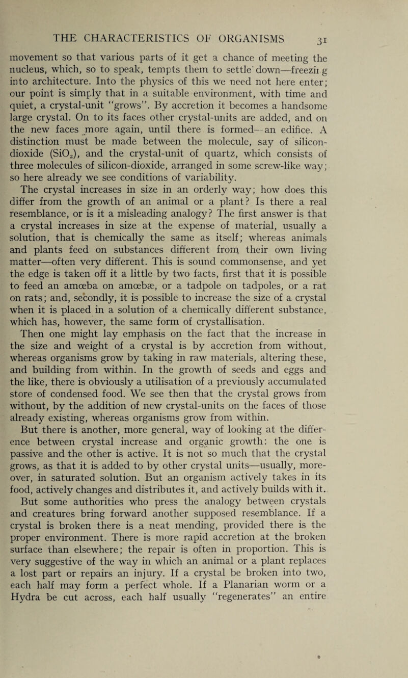 movement so that various parts of it get a chance of meeting the nucleus, which, so to speak, tempts them to settle' down—freezii g into architecture. Into the physics of this we need not here enter; our point is simply that in a suitable environment, with time and quiet, a crystal-unit grows”. By accretion it becomes a handsome large crystal. On to its faces other crystal-units are added, and on the new faces more again, until there is formed—an edifice. A distinction must be made between the molecule, say of silicon- dioxide (Si02), and the crystal-unit of quartz, which consists of three molecules of silicon-dioxide, arranged in some screw-like way; so here already we see conditions of variability. The crystal increases in size in an orderly way; how does this differ from the growth of an animal or a plant? Is there a real resemblance, or is it a misleading analogy? The first answer is that a crystal increases in size at the expense of material, usually a solution, that is chemically the same as itself; whereas animals and plants feed on substances different from their own living matter—often very different. This is sound commonsense, and yet the edge is taken off it a little by two facts, first that it is possible to feed an amoeba on amoebae, or a tadpole on tadpoles, or a rat on rats; and, secondly, it is possible to increase the size of a crystal when it is placed in a solution of a chemically different substance, which has, however, the same form of crystallisation. Then one might lay emphasis on the fact that the increase in the size and weight of a crystal is by accretion from without, whereas organisms grow by taking in raw materials, altering these, and building from within. In the growth of seeds and eggs and the like, there is obviously a utilisation of a previously accumulated store of condensed food. We see then that the crystal grows from without, by the addition of new crystal-units on the faces of those already existing, whereas organisms grow from within. But there is another, more general, way of looking at the differ¬ ence between crystal increase and organic growth: the one is passive and the other is active. It is not so much that the crystal grows, as that it is added to by other crystal units—usually, more¬ over, in saturated solution. But an organism actively takes in its food, actively changes and distributes it, and actively builds with it. But some authorities who press the analogy between crystals and creatures bring forward another supposed resemblance. If a crystal is broken there is a neat mending, provided there is the proper environment. There is more rapid accretion at the broken surface than elsewhere; the repair is often in proportion. This is very suggestive of the way in which an animal or a plant replaces a lost part or repairs an injury. If a crystal be broken into two, each half may form a perfect whole. If a Planarian worm or a Hydra be cut across, each half usually regenerates” an entire