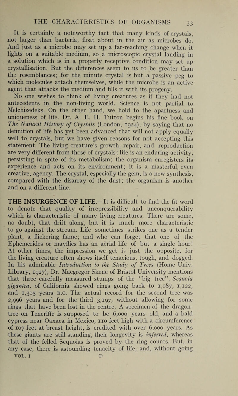 It is certainly a noteworthy fact that many kinds of crystals, not larger than bacteria, float about in the air as microbes do. And just as a microbe may set up a far-reaching change when it lights on a suitable medium, so a microscopic crystal landing in a solution which is in a properly receptive condition may set up crystallisation. But the differences seem to us to be greater than tin resemblances; for the minute crystal is but a passive peg to which molecules attach themselves, while the microbe is an active agent that attacks the medium and fills it with its progeny. No one wishes to think of living creatures as if they had not antecedents in the non-living world. Science is not partial to Melchizedeks. On the other hand, we hold to the apartness and uniqueness of life. Dr. A. E. H. Tutton begins his fine book on The Natural History of Crystals (London, 1924), by saying that no definition of life has yet been advanced that will not apply equally well to crystals, but we have given reasons for not accepting this statement. The living creature’s growth, repair, and reproduction are very different from those of crystals; life is an enduring activity, persisting in spite of its metabolism; the organism enregisters its experience and acts on its environment; it is a masterful, even creative, agency. The crystal, especially the gem, is a new synthesis, compared with the disarray of the dust; the organism is another and on a different line. • THE INSURGENCE OF LIFE—It is difficult to find the fit word to denote that quality of irrepressibility and unconquerability which is characteristic of many living creatures. There are some, no doubt, that drift along, but it is much more characteristic to go against the stream. Life sometimes strikes one as a tender plant, a flickering flame; and who can forget that one of the Ephemerides or mayflies has an aerial life of but a single hour! At other times, the impression we get is just the opposite, for the living creature often shows itself tenacious, tough, and dogged. In his admirable Introduction to the Study of Trees (Home Univ. Library, 1927), Dr. Macgregor Skene of Bristol University mentions that three carefully measured stumps of the “big tree”, Sequoia gigantea, of California showed rings going back to 1,087, L122, and 1,305 years b.c. The actual record for the second tree was 2,996 years and for the third 3,197, without allowing for some rings that have been lost in the centre. A specimen of the dragon- tree on Teneriffe is supposed to be 6,000 years old, and a bald cypress near Oaxaca in Mexico, no feet high with a circumference of 107 feet at breast height, is credited with over 6,000 years. As these giants are still standing, their longevity is inferred, whereas that of the felled Sequoias is proved by the ring counts. But, in any case, there is astounding tenacity of life, and, without going VOL. 1 D