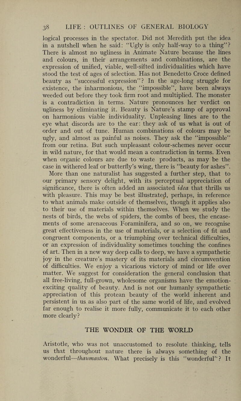 logical processes in the spectator. Did not Meredith put the idea in a nutshell when he said: “Ugly is only half-way to a thing”? There is almost no ugliness in Animate Nature because the lines and colours, in their arrangements and combinations, are the expression of unified, viable, well-sifted individualities which have stood the test of ages of selection. Has not Benedetto Croce defined beauty as “successful expression”? In the age-long struggle for existence, the inharmonious, the “impossible”, have been always weeded out before they took firm root and multiplied. The monster is a contradiction in terms. Nature pronounces her verdict on ugliness by eliminating it. Beauty is Nature’s stamp of approval on harmonious viable individuality. Unpleasing lines are to the eye what discords are to the ear: they ask of us what is out of order and out of tune. Human combinations of colours may be ugly, and almost as painful as noises. They ask the “impossible” from our retina. But such unpleasant colour-schemes never occur in wild nature, for that would mean a contradiction in terms. Even when organic colours are due to waste products, as may be the case in withered leaf or butterfly’s wing, there is “beauty for ashes”. More than one naturalist has suggested a further step, that to our primary sensory delight, with its perceptual appreciation of significance, there is often added an associated idea that thrills us with pleasure. This may be best illustrated, perhaps, in reference to what animals make outside of themselves, though it applies also to their use of materials within themselves. When we study the nests of birds, the webs of spiders, the combs of bees, the encase¬ ments of some arenaceous Foraminifera, and so on, we recognise great effectiveness in the use of materials, or a selection of fit and congruent components, or a triumphing over technical difficulties, or an expression of individuality sometimes touching the confines of art. Then in a new way deep calls to deep, we have a sympathetic joy in the creature’s mastery of its materials and circumvention of difficulties. We enjoy a vicarious victory of mind or life over matter. We suggest for consideration the general conclusion that all free-living, full-grown, wholesome organisms have the emotion¬ exciting quality of beauty. And is not our humanly sympathetic appreciation of this protean beauty of the world inherent and persistent in us as also part of the same world of life, and evolved far enough to realise it more fully, communicate it to each other more clearlv? THE WONDER OF THE WORLD Aristotle, who was not unaccustomed to resolute thinking, tells us that throughout nature there is always something of the wonderful—thaumaston. What precisely is this “wonderful”? It