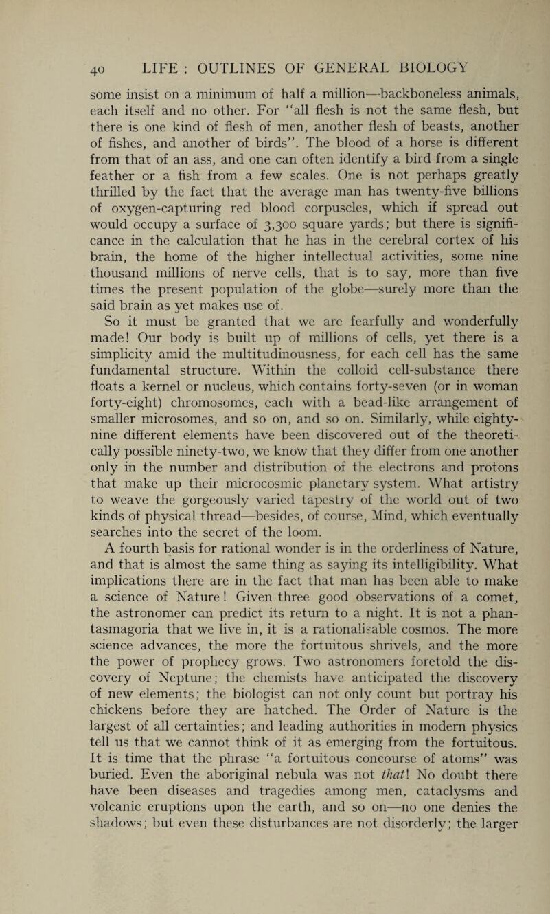 4° some insist on a minimum of half a million—backboneless animals, each itself and no other. For “all flesh is not the same flesh, but there is one kind of flesh of men, another flesh of beasts, another of fishes, and another of birds’'. The blood of a horse is different from that of an ass, and one can often identify a bird from a single feather or a fish from a few scales. One is not perhaps greatly thrilled by the fact that the average man has twenty-five billions of oxygen-capturing red blood corpuscles, which if spread out would occupy a surface of 3,300 square yards; but there is signifi¬ cance in the calculation that he has in the cerebral cortex of his brain, the home of the higher intellectual activities, some nine thousand millions of nerve cells, that is to say, more than five times the present population of the globe—surely more than the said brain as yet makes use of. So it must be granted that we are fearfully and wonderfully made! Our body is built up of millions of cells, yet there is a simplicity amid the multitudinousness, for each cell has the same fundamental structure. Within the colloid cell-substance there floats a kernel or nucleus, which contains forty-seven (or in woman forty-eight) chromosomes, each with a bead-like arrangement of smaller microsomes, and so on, and so on. Similarly, while eighty- nine different elements have been discovered out of the theoreti¬ cally possible ninety-two, we know that they differ from one another only in the number and distribution of the electrons and protons that make up their microcosmic planetary system. What artistry to weave the gorgeously varied tapestry of the world out of two kinds of physical thread—besides, of course, Mind, which eventually searches into the secret of the loom. A fourth basis for rational wonder is in the orderliness of Nature, and that is almost the same thing as saying its intelligibility. What implications there are in the fact that man has been able to make a science of Nature ! Given three good observations of a comet, the astronomer can predict its return to a night. It is not a phan¬ tasmagoria that we live in, it is a rationalisable cosmos. The more science advances, the more the fortuitous shrivels, and the more the power of prophecy grows. Two astronomers foretold the dis¬ covery of Neptune; the chemists have anticipated the discovery of new elements; the biologist can not only count but portray his chickens before they are hatched. The Order of Nature is the largest of all certainties; and leading authorities in modern physics tell us that we cannot think of it as emerging from the fortuitous. It is time that the phrase “a fortuitous concourse of atoms’’ was buried. Even the aboriginal nebula was not that\ No doubt there have been diseases and tragedies among men, cataclysms and volcanic eruptions upon the earth, and so on—no one denies the shadows; but even these disturbances are not disorderly; the larger
