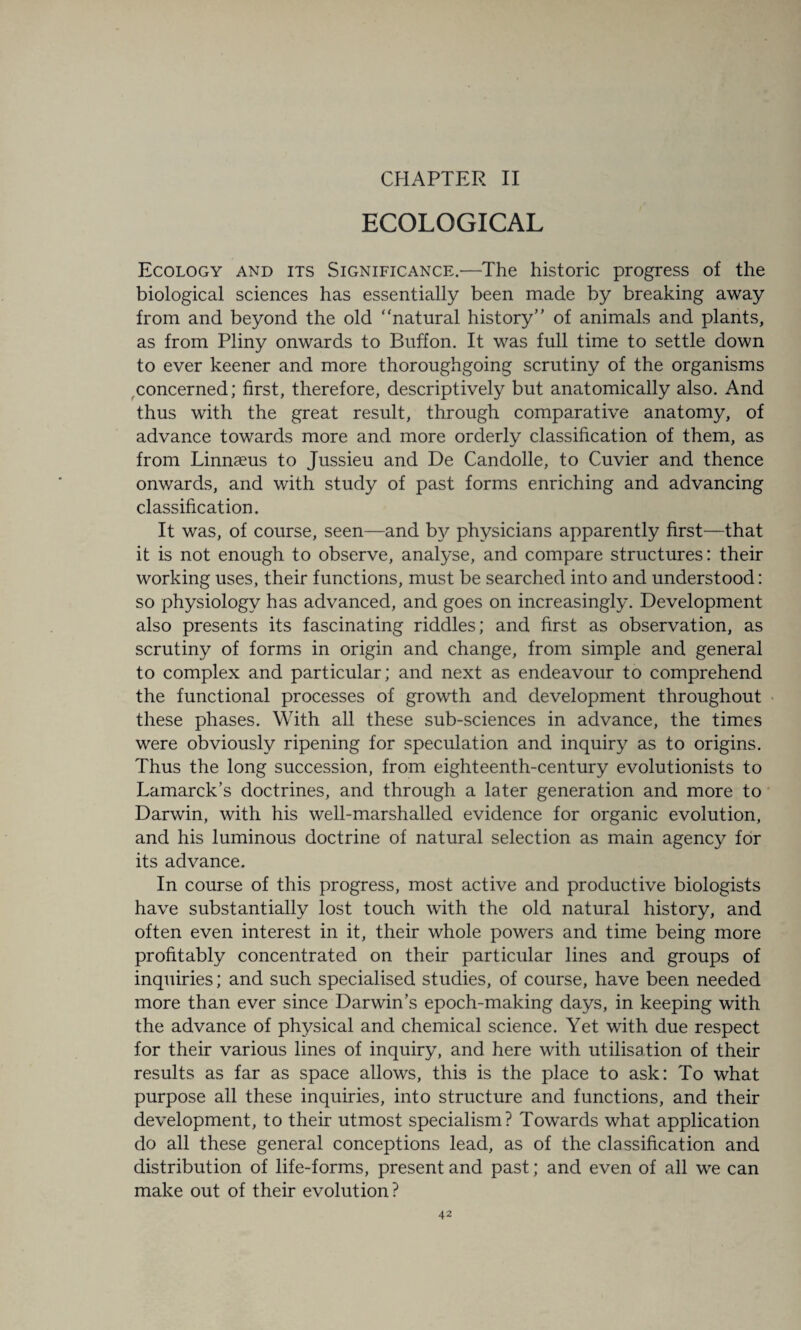 CHAPTER II ECOLOGICAL Ecology and its Significance.—The historic progress of the biological sciences has essentially been made by breaking away from and beyond the old “natural history of animals and plants, as from Pliny onwards to Buffon. It was full time to settle down to ever keener and more thoroughgoing scrutiny of the organisms concerned; first, therefore, descriptively but anatomically also. And thus with the great result, through comparative anatomy, of advance towards more and more orderly classification of them, as from Linnaeus to Jussieu and De Candolle, to Cuvier and thence onwards, and with study of past forms enriching and advancing classification. It was, of course, seen—and by physicians apparently first—that it is not enough to observe, analyse, and compare structures: their working uses, their functions, must be searched into and understood: so physiology has advanced, and goes on increasingly. Development also presents its fascinating riddles; and first as observation, as scrutiny of forms in origin and change, from simple and general to complex and particular; and next as endeavour to comprehend the functional processes of growth and development throughout these phases. With all these sub-sciences in advance, the times were obviously ripening for speculation and inquiry as to origins. Thus the long succession, from eighteenth-century evolutionists to Lamarck’s doctrines, and through a later generation and more to Darwin, with his well-marshalled evidence for organic evolution, and his luminous doctrine of natural selection as main agency for its advance. In course of this progress, most active and productive biologists have substantially lost touch with the old natural history, and often even interest in it, their whole powers and time being more profitably concentrated on their particular lines and groups of inquiries; and such specialised studies, of course, have been needed more than ever since Darwin’s epoch-making days, in keeping with the advance of physical and chemical science. Yet with due respect for their various lines of inquiry, and here with utilisation of their results as far as space allows, this is the place to ask: To what purpose all these inquiries, into structure and functions, and their development, to their utmost specialism? Towards what application do all these general conceptions lead, as of the classification and distribution of life-forms, present and past; and even of all we can make out of their evolution?