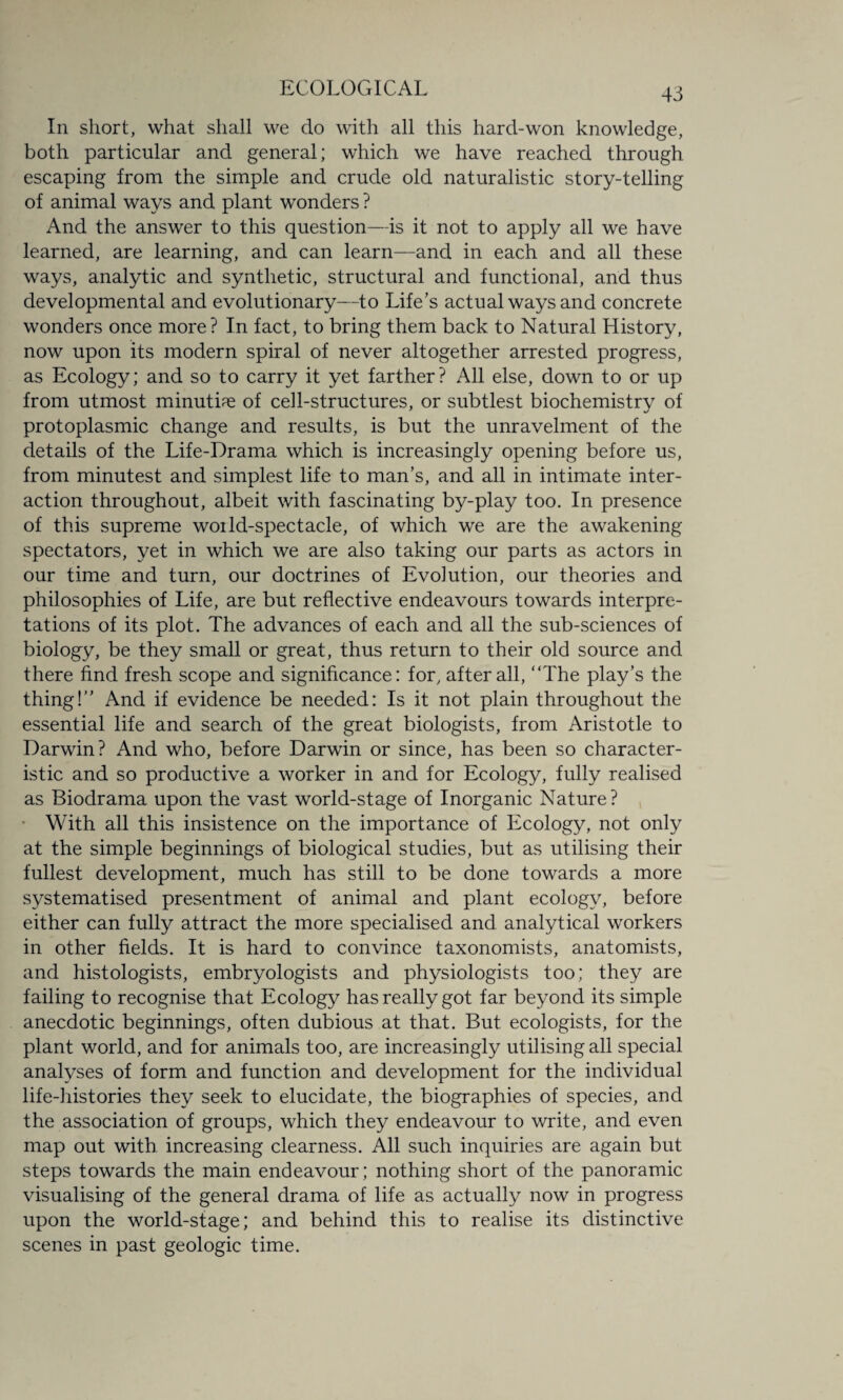 In short, what shall we do with all this hard-won knowledge, both particular and general; which we have reached through escaping from the simple and crude old naturalistic story-telling of animal ways and plant wonders ? And the answer to this question—is it not to apply all we have learned, are learning, and can learn—and in each and all these ways, analytic and synthetic, structural and functional, and thus developmental and evolutionary—to Life’s actual ways and concrete wonders once more? In fact, to bring them back to Natural History, now upon its modern spiral of never altogether arrested progress, as Ecology; and so to carry it yet farther? All else, down to or up from utmost minutiae of cell-structures, or subtlest biochemistry of protoplasmic change and results, is but the unravelment of the details of the Life-Drama which is increasingly opening before us, from minutest and simplest life to man’s, and all in intimate inter¬ action throughout, albeit with fascinating by-play too. In presence of this supreme woild-spectacle, of which we are the awakening spectators, yet in which we are also taking our parts as actors in our time and turn, our doctrines of Evolution, our theories and philosophies of Life, are but reflective endeavours towards interpre¬ tations of its plot. The advances of each and all the sub-sciences of biology, be they small or great, thus return to their old source and there find fresh scope and significance: for, after all, “The play’s the thing!’’ And if evidence be needed: Is it not plain throughout the essential life and search of the great biologists, from Aristotle to Darwin? And who, before Darwin or since, has been so character¬ istic and so productive a worker in and for Ecology, fully realised as Biodrama upon the vast world-stage of Inorganic Nature? • With all this insistence on the importance of Ecology, not only at the simple beginnings of biological studies, but as utilising their fullest development, much has still to be done towards a more systematised presentment of animal and plant ecology, before either can fully attract the more specialised and analytical workers in other fields. It is hard to convince taxonomists, anatomists, and histologists, embryologists and physiologists too; they are failing to recognise that Ecology has really got far beyond its simple anecdotic beginnings, often dubious at that. But ecologists, for the plant world, and for animals too, are increasingly utilising all special analyses of form and function and development for the individual life-histories they seek to elucidate, the biographies of species, and the association of groups, which they endeavour to write, and even map out with increasing clearness. All such inquiries are again but steps towards the main endeavour ; nothing short of the panoramic visualising of the general drama of life as actually now in progress upon the world-stage; and behind this to realise its distinctive scenes in past geologic time.