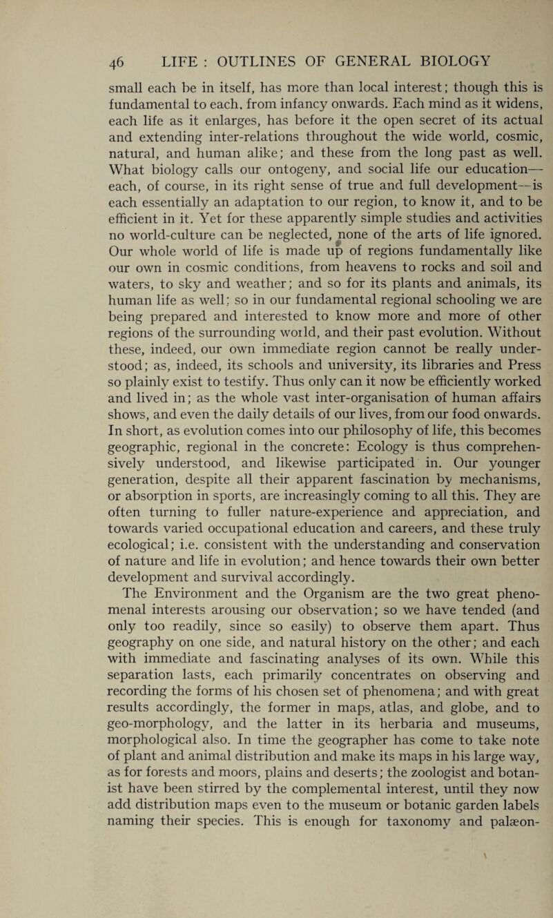 small each be in itself, has more than local interest; though this is fundamental to each, from infancy onwards. Each mind as it widens, each life as it enlarges, has before it the open secret of its actual and extending inter-relations throughout the wide world, cosmic, natural, and human alike; and these from the long past as well. What biology calls our ontogeny, and social life our education— each, of course, in its right sense of true and full development—is each essentially an adaptation to our region, to know it, and to be efficient in it. Yet for these apparently simple studies and activities no world-culture can be neglected, none of the arts of life ignored. Our whole world of life is made up of regions fundamentally like our own in cosmic conditions, from heavens to rocks and soil and waters, to sky and weather; and so for its plants and animals, its human life as well: so in our fundamental regional schooling we are being prepared and interested to know more and more of other regions of the surrounding woild, and their past evolution. Without these, indeed, our own immediate region cannot be really under¬ stood; as, indeed, its schools and university, its libraries and Press so plainly exist to testify. Thus only can it now be efficiently worked and lived in; as the whole vast inter-organisation of human affairs shows, and even the daily details of our lives, from our food onwards. In short, as evolution comes into our philosophy of life, this becomes geographic, regional in the concrete: Ecology is thus comprehen¬ sively understood, and likewise participated in. Our younger generation, despite all their apparent fascination by mechanisms, or absorption in sports, are increasingly coming to all this. They are often turning to fuller nature-experience and appreciation, and towards varied occupational education and careers, and these truly ecological; i.e. consistent with the understanding and conservation of nature and life in evolution; and hence towards their own better development and survival accordingly. The Environment and the Organism are the two great pheno¬ menal interests arousing our observation; so we have tended (and only too readily, since so easily) to observe them apart. Thus geography on one side, and natural history on the other; and each with immediate and fascinating analyses of its own. While this separation lasts, each primarily concentrates on observing and recording the forms of his chosen set of phenomena; and with great results accordingly, the former in maps, atlas, and globe, and to geo-morphologv, and the latter in its herbaria and museums, morphological also. In time the geographer has come to take note of plant and animal distribution and make its maps in his large way, as for forests and moors, plains and deserts; the zoologist and botan¬ ist have been stirred by the complemental interest, until they now add distribution maps even to the museum or botanic garden labels naming their species. This is enough for taxonomy and palaeon-