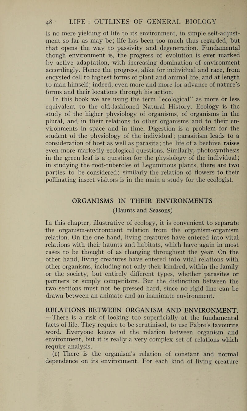 is no mere yielding of life to its environment, in simple self-adjust¬ ment so far as may be; life has been too much thus regarded, but that opens the way to passivity and degeneration. Fundamental though environment is, the progress of evolution is ever marked by active adaptation, with increasing domination of environment accordingly. Hence the progress, alike for individual and race, from encysted cell to highest forms of plant and animal life, and at length to man himself; indeed, even more and more for advance of nature’s forms and their locations through his action. In this book we are using the term “ecological” as more or less equivalent to the old-fashioned Natural History. Ecology is the study of the higher physiology of organisms, of organisms in the plural, and in their relations to other organisms and to their en¬ vironments in space and in time. Digestion is a problem for the student of the physiology of the individual ; parasitism leads to a consideration of host as well as parasite; the life of a beehive raises even more markedly ecological questions. Similarly, photosynthesis in the green leaf is a question for the physiology of the individual; in studying the root-tubercles of Leguminous plants, there are two parties to be considered; similarly the relation of flowers to their pollinating insect visitors is in the main a study for the ecologist. ORGANISMS IN THEIR ENVIRONMENTS (Haunts and Seasons) In this chapter, illustrative of ecology, it is convenient to separate the organism-environment relation from the organism-organism relation. On the one hand, living creatures have entered into vital relations with their haunts and habitats, which have again in most cases to be thought of as changing throughout the year. On the other hand, living creatures have entered into vital relations with other organisms, including not only their kindred, within the family or the society, but entirely different types, whether parasites or partners or simply competitors. But the distinction between the two sections must not be pressed hard, since no rigid line can be drawn between an animate and an inanimate environment. RELATIONS BETWEEN ORGANISM AND ENVIRONMENT. —There is a risk of looking too superficially at the fundamental facts of life. They require to be scrutinised, to use Fabre’s favourite word. Everyone knows of the relation between organism and environment, but it is really a very complex set of relations which require analysis. (i) There is the organism’s relation of constant and normal dependence on its environment. For each kind of living creature