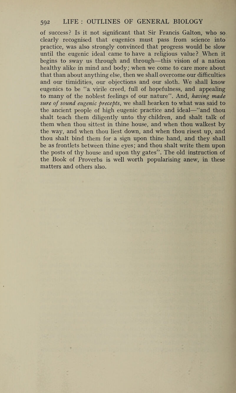of success? Is it not significant that Sir Francis Galton, who so clearly recognised that eugenics must pass from science into practice, was also strongly convinced that progress would be slow until the eugenic ideal came to have a religious value ? When it begins to sway us through and through—this vision of a nation healthy alike in mind and body; when we come to care more about that than about anything else, then we shall overcome our difficulties and our timidities, our objections and our sloth. We shall know eugenics to be “a virile creed, full of hopefulness, and appealing to many of the noblest feelings of our nature''. And, having made sure of sound eugenic precepts, we shall hearken to what was said to the ancient people of high eugenic practice and ideal—“and thou shalt teach them diligently unto thy children, and shalt talk of them when thou sittest in thine house, and when thou walkest by the way, and when thou liest down, and when thou risest up, and thou shalt bind them for a sign upon thine hand, and they shall be as frontlets between thine eyes; and thou shalt write them upon the posts of thy house and upon thy gates”. The old instruction of the Book of Proverbs is well worth popularising anew, in these matters and others also.
