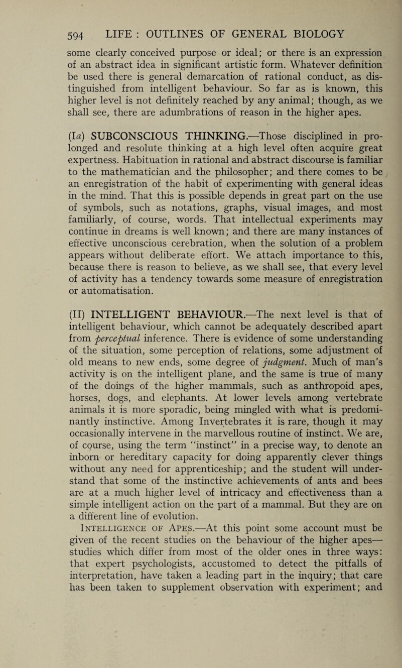some clearly conceived purpose or ideal; or there is an expression of an abstract idea in significant artistic form. Whatever definition be used there is general demarcation of rational conduct, as dis¬ tinguished from intelligent behaviour. So far as is known, this higher level is not definitely reached by any animal; though, as we shall see, there are adumbrations of reason in the higher apes. (la) SUBCONSCIOUS THINKING.—Those disciplined in pro¬ longed and resolute thinking at a high level often acquire great expertness. Habituation in rational and abstract discourse is familiar to the mathematician and the philosopher; and there comes to be an enregistration of the habit of experimenting with general ideas in the mind. That this is possible depends in great part on the use of symbols, such as notations, graphs, visual images, and most familiarly, of course, words. That intellectual experiments may continue in dreams is well known; and there are many instances of effective unconscious cerebration, when the solution of a problem appears without deliberate effort. We attach importance to this, because there is reason to believe, as we shall see, that every level of activity has a tendency towards some measure of enregistration or automatisation. (II) INTELLIGENT BEHAVIOUR.—The next level is that of intelligent behaviour, which cannot be adequately described apart from perceptual inference. There is evidence of some understanding of the situation, some perception of relations, some adjustment of old means to new ends, some degree of judgment. Much of man’s activity is on the intelligent plane, and the same is true of many of the doings of the higher mammals, such as anthropoid apes, horses, dogs, and elephants. At lower levels among vertebrate animals it is more sporadic, being mingled with what is predomi¬ nantly instinctive. Among Invertebrates it is rare, though it may occasionally intervene in the marvellous routine of instinct. We are, of course, using the term “instinct” in a precise way, to denote an inborn or hereditary capacity for doing apparently clever things without any need for apprenticeship; and the student will under¬ stand that some of the instinctive achievements of ants and bees are at a much higher level of intricacy and effectiveness than a simple intelligent action on the part of a mammal. But they are on a different line of evolution. Intelligence of Apes.—At this point some account must be given of the recent studies on the behaviour of the higher apes— studies which differ from most of the older ones in three ways: that expert psychologists, accustomed to detect the pitfalls of interpretation, have taken a leading part in the inquiry; that care has been taken to supplement observation with experiment; and