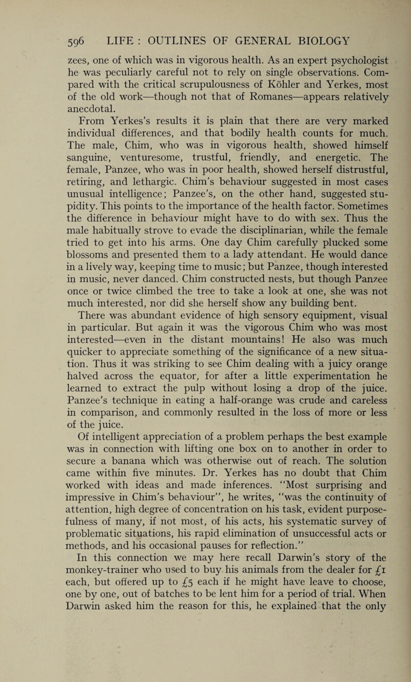 zees, one of which was in vigorous health. As an expert psychologist he was peculiarly careful not to rely on single observations. Com¬ pared with the critical scrupulousness of Kohler and Yerkes, most of the old work—though not that of Romanes—appears relatively anecdotal. From Yerkes’s results it is plain that there are very marked individual differences, and that bodily health counts for much. The male, Chim, who was in vigorous health, showed himself sanguine, venturesome, trustful, friendly, and energetic. The female, Panzee, who was in poor health, showed herself distrustful, retiring, and lethargic. Chim’s behaviour suggested in most cases unusual intelligence; Panzee’s, on the other hand, suggested stu¬ pidity. This points to the importance of the health factor. Sometimes the difference in behaviour might have to do with sex. Thus the male habitually strove to evade the disciplinarian, while the female tried to get into his arms. One day Chim carefully plucked some blossoms and presented them to a lady attendant. He would dance in a lively way, keeping time to music; but Panzee, though interested in music, never danced. Chim constructed nests, but though Panzee once or twice climbed the tree to take a look at one, she was not much interested, nor did she herself show any building bent. There was abundant evidence of high sensory equipment, visual in particular. But again it was the vigorous Chim who was most interested—even in the distant mountains! He also was much quicker to appreciate something of the significance of a new situa¬ tion. Thus it was striking to see Chim dealing with a juicy orange halved across the equator, for after a little experimentation he learned to extract the pulp without losing a drop of the juice. Panzee’s technique in eating a half-orange was crude and careless in comparison, and commonly resulted in the loss of more or less of the juice. Of intelligent appreciation of a problem perhaps the best example was in connection with lifting one box on to another in order to secure a banana which was otherwise out of reach. The solution came within five minutes. Dr. Yerkes has no doubt that Chim worked with ideas and made inferences. “Most surprising and impressive in ChinTs behaviour”, he writes, “was the continuity of attention, high degree of concentration on his task, evident purpose¬ fulness of many, if not most, of his acts, his systematic survey of problematic situations, his rapid elimination of unsuccessful acts or methods, and his occasional pauses for reflection.” In this connection we may here recall Darwin’s story of the monkey-trainer who used to buy his animals from the dealer for £i each, but offered up to £5 each if he might have leave to choose, one by one, out of batches to be lent him for a period of trial. When Darwin asked him the reason for this, he explained that the only