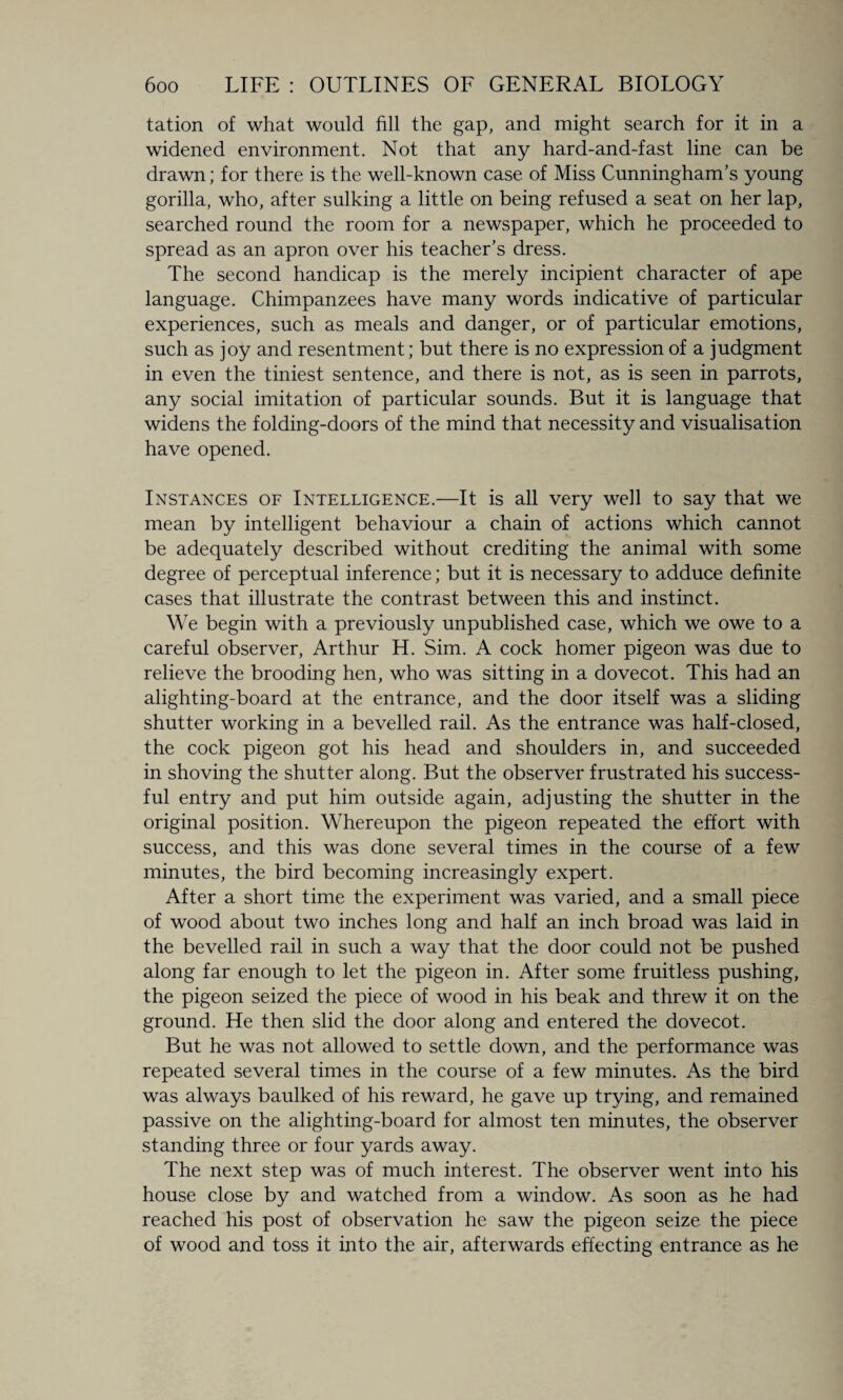 tation of what would fill the gap, and might search for it in a widened environment. Not that any hard-and-fast line can be drawn; for there is the well-known case of Miss Cunningham’s young gorilla, who, after sulking a little on being refused a seat on her lap, searched round the room for a newspaper, which he proceeded to spread as an apron over his teacher’s dress. The second handicap is the merely incipient character of ape language. Chimpanzees have many words indicative of particular experiences, such as meals and danger, or of particular emotions, such as joy and resentment; but there is no expression of a judgment in even the tiniest sentence, and there is not, as is seen in parrots, any social imitation of particular sounds. But it is language that widens the folding-doors of the mind that necessity and visualisation have opened. Instances of Intelligence.—It is all very well to say that we mean by intelligent behaviour a chain of actions which cannot be adequately described without crediting the animal with some degree of perceptual inference; but it is necessary to adduce definite cases that illustrate the contrast between this and instinct. We begin with a previously unpublished case, which we owe to a careful observer, Arthur H. Sim. A cock homer pigeon was due to relieve the brooding hen, who was sitting in a dovecot. This had an alighting-board at the entrance, and the door itself was a sliding shutter working in a bevelled rail. As the entrance was half-closed, the cock pigeon got his head and shoulders in, and succeeded in shoving the shutter along. But the observer frustrated his success¬ ful entry and put him outside again, adjusting the shutter in the original position. Whereupon the pigeon repeated the effort with success, and this was done several times in the course of a few minutes, the bird becoming increasingly expert. After a short time the experiment was varied, and a small piece of wood about two inches long and half an inch broad was laid in the bevelled rail in such a way that the door could not be pushed along far enough to let the pigeon in. After some fruitless pushing, the pigeon seized the piece of wood in his beak and threw it on the ground. He then slid the door along and entered the dovecot. But he was not allowed to settle down, and the performance was repeated several times in the course of a few minutes. As the bird was always baulked of his reward, he gave up trying, and remained passive on the alighting-board for almost ten minutes, the observer standing three or four yards away. The next step was of much interest. The observer went into his house close by and watched from a window. As soon as he had reached his post of observation he saw the pigeon seize the piece of wood and toss it into the air, afterwards effecting entrance as he