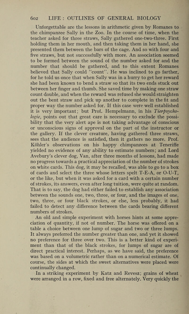 Unforgettable are the lessons in arithmetic given by Romanes to the chimpanzee Sally in the Zoo. In the course of time, when the teacher asked for three straws, Sally gathered one-two-three. First holding them in her mouth, and then taking them in her hand, she presented them between the bars of the cage. And so with four and five straws, but not successfully with more. An association seemed to be formed between the sound of the number asked for and the number that should be gathered, and to this extent Romanes believed that Sally could ‘‘count”. He was inclined to go farther, for he told us once that when Sally was in a hurry to get her reward she had been known to bend a straw so that its two ends stuck out between her finger and thumb. She saved time by making one straw count double, and when the reward was refused she would straighten out the bent straw and pick up another to complete in the fit and proper way the number asked for. If this case were well established it is very important; but Prof. Hempelmann, in his Tierpsycho- logie, points out that great care is necessary to exclude the possi¬ bility that the very alert ape is not taking advantage of conscious or unconscious signs of approval on the part of the instructor or the gallery. If the clever creature, having gathered three straws, sees that the audience is satisfied, then it gathers no more. Prof. Kohler’s observations on his happy chimpanzees at Teneriffe yielded no evidence of any ability to estimate numbers; and Lord Avebury’s clever dog, Van, after three months of lessons, had made no progress towards a practical appreciation of the number of strokes on white cards. This dog, it may be recalled, was able to go to a box of cards and select the three whose letters spelt T-E-A, or O-U-T, or the like, but when it was asked for a card with a certain number of strokes, its answers, even after long tuition, were quite at random. That is to say, the dog had either failed to establish any association between the sounds one, two, three, or four, and the images of one, two, three, or four black strokes, or else, less probably, it had failed to detect any difference between the cards bearing different numbers of strokes. An old and simple experiment with horses hints at some appre¬ ciation of quantity, if not of number. The horse was offered on a table a choice between one lump of sugar and two or three lumps. It always preferred the number greater than one, and yet it showed no preference for three over two. This is a better kind of experi¬ ment than that of the black strokes, for lumps of sugar are of direct practical interest. Perhaps, as we have said, the preference was based on a volumetric rather than on a numerical estimate. Of course, the sides at which the sweet alternatives were placed were continually changed. In a striking experiment by Katz and Revesz; grains of wheat were arranged in a row, fixed and free alternately. Very quickly the