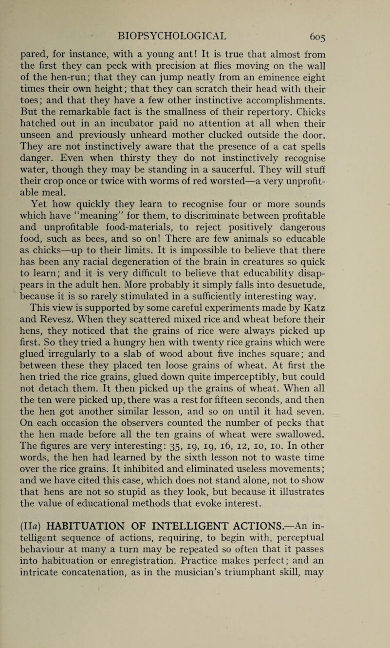 pared, for instance, with a young ant! It is true that almost from the first they can peck with precision at flies moving on the wall of the hen-run; that they can jump neatly from an eminence eight times their own height; that they can scratch their head with their toes; and that they have a few other instinctive accomplishments. But the remarkable fact is the smallness of their repertory. Chicks hatched out in an incubator paid no attention at all when their unseen and previously unheard mother clucked outside the door. They are not instinctively aware that the presence of a cat spells danger. Even when thirsty they do not instinctively recognise water, though they may be standing in a saucerful. They will stuff their crop once or twice with worms of red worsted—a very unprofit¬ able meal. Yet how quickly they learn to recognise four or more sounds which have “meaning” for them, to discriminate between profitable and unprofitable food-materials, to reject positively dangerous food, such as bees, and so on! There are few animals so educable as chicks—up to their limits. It is impossible to believe that there has been any racial degeneration of the brain in creatures so quick to learn; and it is very difficult to believe that educability disap¬ pears in the adult hen. More probably it simply falls into desuetude, because it is so rarely stimulated in a sufficiently interesting way. This view is supported by some careful experiments made by Katz and Revesz. When they scattered mixed rice and wheat before their hens, they noticed that the grains of rice were always picked up first. So they tried a hungry hen with twenty rice grains which were glued irregularly to a slab of wood about five inches square; and between these they placed ten loose grains of wheat. At first the hen tried the rice grains, glued down quite imperceptibly, but could not detach them. It then picked up the grains of wheat. When all the ten were picked up, there was a rest for fifteen seconds, and then the hen got another similar lesson, and so on until it had seven. On each occasion the observers counted the number of pecks that the hen made before all the ten grains of wheat were swallowed. The figures are very interesting: 35, 19, 19, 16, 12, 10, 10. In other words, the hen had learned by the sixth lesson not to waste time over the rice grains. It inhibited and eliminated useless movements; and we have cited this case, which does not stand alone, not to show that hens are not so stupid as they look, but because it illustrates the value of educational methods that evoke interest. (IT?) HABITUATION OF INTELLIGENT ACTIONS.—An in¬ telligent sequence of actions, requiring, to begin with, perceptual behaviour at many a turn may be repeated so often that it passes into habituation or enregistration. Practice makes perfect; and an intricate concatenation, as in the musician’s triumphant skill, may
