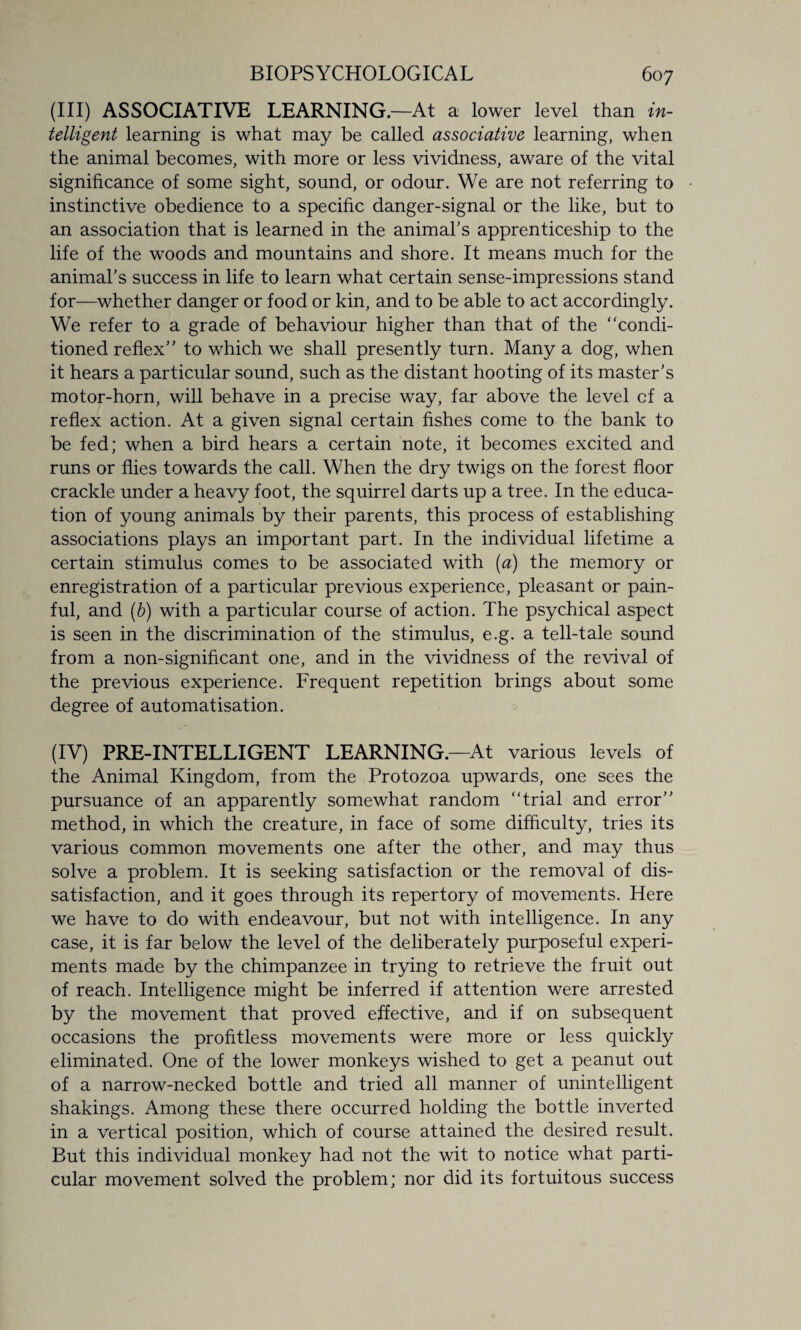 (III) ASSOCIATIVE LEARNING.—At a lower level than in¬ telligent learning is what may be called associative learning, when the animal becomes, with more or less vividness, aware of the vital significance of some sight, sound, or odour. We are not referring to instinctive obedience to a specific danger-signal or the like, but to an association that is learned in the animal’s apprenticeship to the life of the woods and mountains and shore. It means much for the animal’s success in life to learn what certain sense-impressions stand for—whether danger or food or kin, and to be able to act accordingly. We refer to a grade of behaviour higher than that of the “condi¬ tioned reflex” to which we shall presently turn. Many a dog, when it hears a particular sound, such as the distant hooting of its master’s motor-horn, will behave in a precise way, far above the level cf a reflex action. At a given signal certain fishes come to the bank to be fed; when a bird hears a certain note, it becomes excited and runs or flies towards the call. When the dry twigs on the forest floor crackle under a heavy foot, the squirrel darts up a tree. In the educa¬ tion of young animals by their parents, this process of establishing associations plays an important part. In the individual lifetime a certain stimulus comes to be associated with (a) the memory or enregistration of a particular previous experience, pleasant or pain¬ ful, and (b) with a particular course of action. The psychical aspect is seen in the discrimination of the stimulus, e.g. a tell-tale sound from a non-significant one, and in the vividness of the revival of the previous experience. Frequent repetition brings about some degree of automatisation. (IV) PRE-INTELLIGENT LEARNING.—At various levels of the Animal Kingdom, from the Protozoa upwards, one sees the pursuance of an apparently somewhat random “trial and error” method, in which the creature, in face of some difficulty, tries its various common movements one after the other, and may thus solve a problem. It is seeking satisfaction or the removal of dis¬ satisfaction, and it goes through its repertory of movements. Here we have to do with endeavour, but not with intelligence. In any case, it is far below the level of the deliberately purposeful experi¬ ments made by the chimpanzee in trying to retrieve the fruit out of reach. Intelligence might be inferred if attention were arrested by the movement that proved effective, and if on subsequent occasions the profitless movements were more or less quickly eliminated. One of the lower monkeys wished to get a peanut out of a narrow-necked bottle and tried all manner of unintelligent shakings. Among these there occurred holding the bottle inverted in a vertical position, which of course attained the desired result. But this individual monkey had not the wit to notice what parti¬ cular movement solved the problem; nor did its fortuitous success