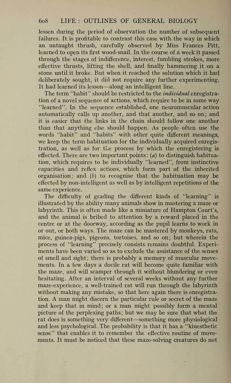 lessen during the period of observation the number of subsequent failures. It is profitable to contrast this case with the way in which an untaught thrush, carefully observed by Miss Frances Pitt, learned to open its first wood-snail. In the course of a week it passed through the stages of indifference, interest, fumbling strokes, more effective thrusts, lifting the shell, and finally hammering it on a stone until it broke. But when it reached the solution which it had deliberately sought, it did not require any further experimenting. It had learned its lesson—along an intelligent line. The term “habit should be restricted to the individual enregistra- tion of a novel sequence of actions, which require to be in some way “learned. In the sequence established, one neuromuscular action automatically calls up another, and that another, and so on; and it is easier that the links in the chain should follow one another than that anything else should happen. As people often use the words “habit and “habits with other quite different meanings, we keep the term habituation for the individually acquired enregis- tration, as well as for the process by which the enregistering is effected. There are two important points: (a) to distinguish habitua¬ tion, which requires to be individually “learned, from instinctive capacities and reflex actions, which form part of the inherited organisation; and (b) to recognise that the habituation may be effected by non-intelligent as well as by intelligent repetitions of the same experience. The difficulty of grading the different kinds of “learning is illustrated by the ability many animals show in mastering a maze or labyrinth. This is often made like a miniature of Hampton Court's, and the animal is bribed to attention by a reward placed in the centre or at the doorway, according as the pupil learns to work in or out, or both ways. The maze can be mastered by monkeys, rats, mice, guinea-pigs, pigeons, tortoises, and so on; but wherein the process of “learning precisely consists remains doubtful. Experi¬ ments have been varied so as to exclude the assistance of the senses of smell and sight; there is probably a memory of muscular move¬ ments. In a few days a docile rat will become quite familiar with the maze, and will scamper through it without blundering or even hesitating. After an interval of several weeks without any further maze-experience, a well-trained rat will run through the labyrinth without making any mistake, so that here again there is enregistra- tion. A man might discern the particular rule or secret of the maze and keep that in mind; or a man might possibly form a mental picture of the perplexing paths; but we may be sure that what the rat does is something very different—something more physiological and less psychological. The probability is that it has a “kinesthetic sense that enables it to remember the effective routine of move¬ ments. It must be noticed that these maze-solving creatures do not