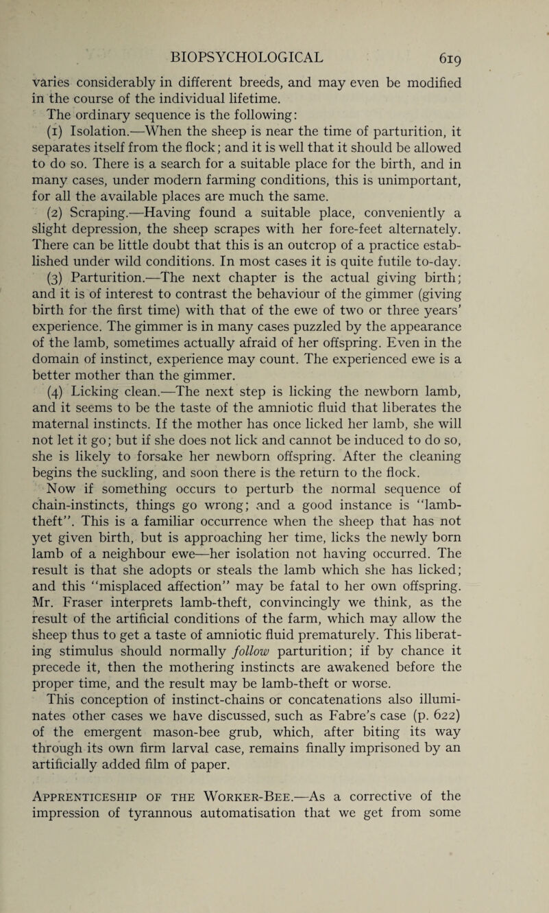 varies considerably in different breeds, and may even be modified in the course of the individual lifetime. The ordinary sequence is the following: (1) Isolation.—When the sheep is near the time of parturition, it separates itself from the flock; and it is well that it should be allowed to do so. There is a search for a suitable place for the birth, and in many cases, under modern farming conditions, this is unimportant, for all the available places are much the same. (2) Scraping.—Having found a suitable place, conveniently a slight depression, the sheep scrapes with her fore-feet alternately. There can be little doubt that this is an outcrop of a practice estab¬ lished under wild conditions. In most cases it is quite futile to-day. (3) Parturition.—The next chapter is the actual giving birth; and it is of interest to contrast the behaviour of the gimmer (giving birth for the first time) with that of the ewe of two or three years’ experience. The gimmer is in many cases puzzled by the appearance of the lamb, sometimes actually afraid of her offspring. Even in the domain of instinct, experience may count. The experienced ewe is a better mother than the gimmer. (4) Licking clean.—The next step is licking the newborn lamb, and it seems to be the taste of the amniotic fluid that liberates the maternal instincts. If the mother has once licked her lamb, she will not let it go; but if she does not lick and cannot be induced to do so, she is likely to forsake her newborn offspring. After the cleaning begins the suckling, and soon there is the return to the flock. Now if something occurs to perturb the normal sequence of chain-instincts, things go wrong; and a good instance is “lamb- theft”. This is a familiar occurrence when the sheep that has not yet given birth, but is approaching her time, licks the newly born lamb of a neighbour ewe—her isolation not having occurred. The result is that she adopts or steals the lamb which she has licked; and this “misplaced affection” may be fatal to her own offspring. Mr. Fraser interprets lamb-theft, convincingly we think, as the result of the artificial conditions of the farm, which may allow the sheep thus to get a taste of amniotic fluid prematurely. This liberat¬ ing stimulus should normally follow parturition; if by chance it precede it, then the mothering instincts are awakened before the proper time, and the result may be lamb-theft or worse. This conception of instinct-chains or concatenations also illumi¬ nates other cases we have discussed, such as Fabre’s case (p. 622) of the emergent mason-bee grub, which, after biting its way through its own firm larval case, remains finally imprisoned by an artificially added film of paper. Apprenticeship of the Worker-Bee.—As a corrective of the impression of tyrannous automatisation that we get from some