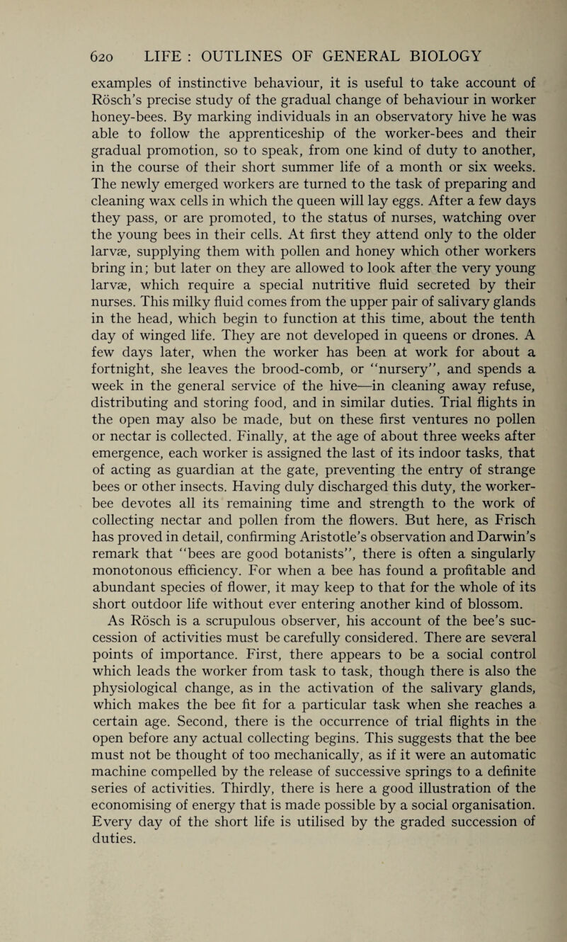 examples of instinctive behaviour, it is useful to take account of Rosch’s precise study of the gradual change of behaviour in worker honey-bees. By marking individuals in an observatory hive he was able to follow the apprenticeship of the worker-bees and their gradual promotion, so to speak, from one kind of duty to another, in the course of their short summer life of a month or six weeks. The newly emerged workers are turned to the task of preparing and cleaning wax cells in which the queen will lay eggs. After a few days they pass, or are promoted, to the status of nurses, watching over the young bees in their cells. At first they attend only to the older larvae, supplying them with pollen and honey which other workers bring in; but later on they are allowed to look after the very young larvae, which require a special nutritive fluid secreted by their nurses. This milky fluid comes from the upper pair of salivary glands in the head, which begin to function at this time, about the tenth day of winged life. They are not developed in queens or drones. A few days later, when the worker has been at work for about a fortnight, she leaves the brood-comb, or ‘ 'nursery”, and spends a week in the general service of the hive—in cleaning away refuse, distributing and storing food, and in similar duties. Trial flights in the open may also be made, but on these first ventures no pollen or nectar is collected. Finally, at the age of about three weeks after emergence, each worker is assigned the last of its indoor tasks, that of acting as guardian at the gate, preventing the entry of strange bees or other insects. Having duly discharged this duty, the worker- bee devotes all its remaining time and strength to the work of collecting nectar and pollen from the flowers. But here, as Frisch has proved in detail, confirming Aristotle’s observation and Darwin’s remark that “bees are good botanists”, there is often a singularly monotonous efficiency. For when a bee has found a profitable and abundant species of flower, it may keep to that for the whole of its short outdoor life without ever entering another kind of blossom. As Rosch is a scrupulous observer, his account of the bee’s suc¬ cession of activities must be carefully considered. There are several points of importance. First, there appears to be a social control which leads the worker from task to task, though there is also the physiological change, as in the activation of the salivary glands, which makes the bee fit for a particular task when she reaches a certain age. Second, there is the occurrence of trial flights in the open before any actual collecting begins. This suggests that the bee must not be thought of too mechanically, as if it were an automatic machine compelled by the release of successive springs to a definite series of activities. Thirdly, there is here a good illustration of the economising of energy that is made possible by a social organisation. Every day of the short life is utilised by the graded succession of duties.
