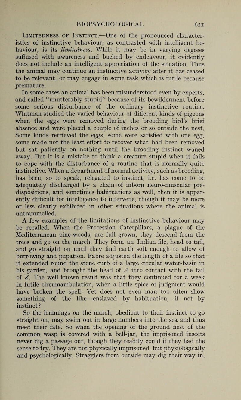 Limitedness of Instinct.—One of the pronounced character¬ istics of instinctive behaviour, as contrasted with intelligent be¬ haviour, is its limitedness. While it may be in varying degrees suffused with awareness and backed by endeavour, it evidently does not include an intelligent appreciation of the situation. Thus the animal may continue an instinctive activity after it has ceased to be relevant, or may engage in some task which is futile because premature. In some cases an animal has been misunderstood even by experts, and called “unutterably stupid” because of its bewilderment before some serious disturbance of the ordinary instinctive routine. Whitman studied the varied behaviour of different kinds of pigeons when the eggs were removed during the brooding bird's brief absence and were placed a couple of inches or so outside the nest. Some kinds retrieved the eggs, some were satisfied with one egg, some made not the least effort to recover what had been removed but sat patiently on nothing until the brooding instinct waned away. But it is a mistake to think a creature stupid when it fails to cope with the disturbance of a routine that is normally quite instinctive. When a department of normal activity, such as brooding, has been, so to speak, relegated to instinct, i.e. has come to be adequately discharged by a chain of inborn neuro-muscular pre¬ dispositions, and sometimes habituations as well, then it is appar¬ ently difficult for intelligence to intervene, though it may be more or less clearly exhibited in other situations where the animal is untrammelled. A few examples of the limitations of instinctive behaviour may be recalled. When the Procession Caterpillars, a plague of the Mediterranean pine-woods, are full grown, they descend from the trees and go on the march. They form an Indian file, head to tail, and go straight on until they find earth soft enough to allow of burrowing and pupation. Fabre adjusted the length of a file so that it extended round the stone curb of a large circular water-basin in his garden, and brought the head of A into contact with the tail of Z. The well-known result was that they continued for a week in futile circumambulation, when a little spice of judgment would have broken the spell. Yet does not even man too often show something of the like—enslaved by habituation, if not by instinct ? So the lemmings on the march, obedient to their instinct to go straight on, may swim out in large numbers into the sea and thus meet their fate. So when the opening of the ground nest of the common wasp is covered with a bell-jar, the imprisoned insects never dig a passage out, though they readily could if they had the sense to try. They are not physically imprisoned, but physiologically and psychologically. Stragglers from outside may dig their way in,