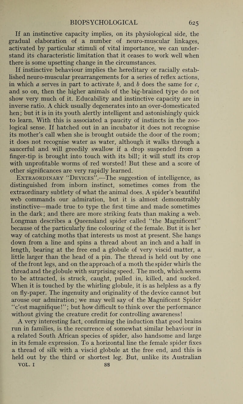 If an instinctive capacity implies, on its physiological side, the gradual elaboration of a number of neuro-muscular linkages, activated by particular stimuli of vital importance, we can under¬ stand its characteristic limitation that it ceases to work well when there is some upsetting change in the circumstances. If instinctive behaviour implies the hereditary or racially estab¬ lished neuro-muscular prearrangements for a series of reflex actions, in which a serves in part to activate b, and b does the same for c, and so on, then the higher animals of the big-brained type do not show very much of it. Educability and instinctive capacity are in inverse ratio. A chick usually degenerates into an over-domesticated hen; but it is in its youth alertly intelligent and astonishingly quick to learn. With this is associated a paucity of instincts in the zoo¬ logical sense. If hatched out in an incubator it does not recognise its mother’s call when she is brought outside the door of the room; it does not recognise water as water, although it walks through a saucerful and will greedily swallow if a drop suspended from a finger-tip is brought into touch with its bill; it will stuff its crop with unprofitable worms of red worsted! But these and a score of other significances are very rapidly learned. Extraordinary “Devices”.—The suggestion of intelligence, as distinguished from inborn instinct, sometimes comes from the extraordinary subtlety of what the animal does. A spider’s beautiful web commands our admiration, but it is almost demonstrably instinctive—made true to type the first time and made sometimes in the dark; and there are more striking feats than making a web. Longman describes a Queensland spider called “the Magnificent” because of the particularly fine colouring of the female. But it is her way of catching moths that interests us most at present. She hangs down from a line and spins a thread about an inch and a half in length, bearing at the free end a globule of very viscid matter, a little larger than the head of a pin. The thread is held out by one of the front legs, and on the approach of a moth the spider whirls the thread and the globule with surprising speed. The moth, which seems to be attracted, is struck, caught, pulled in, killed, and sucked. When it is touched by the whirling globule, it is as helpless as a fly on fly-paper. The ingenuity and originality of the device cannot but arouse our admiration; we may well say of the Magnificent Spider “c’est magnifique! ”; but how difficult to think over the performance without giving the creature credit for controlling awareness! A very interesting fact, confirming the induction that good brains run in families, is the recurrence of somewhat similar behaviour in a related South African species of spider, also handsome and large in its female expression. To a horizontal line the female spider fixes a thread of silk with a viscid globule at the free end, and this is held out by the third or shortest leg. But, unlike its Australian VOL. 1 ss