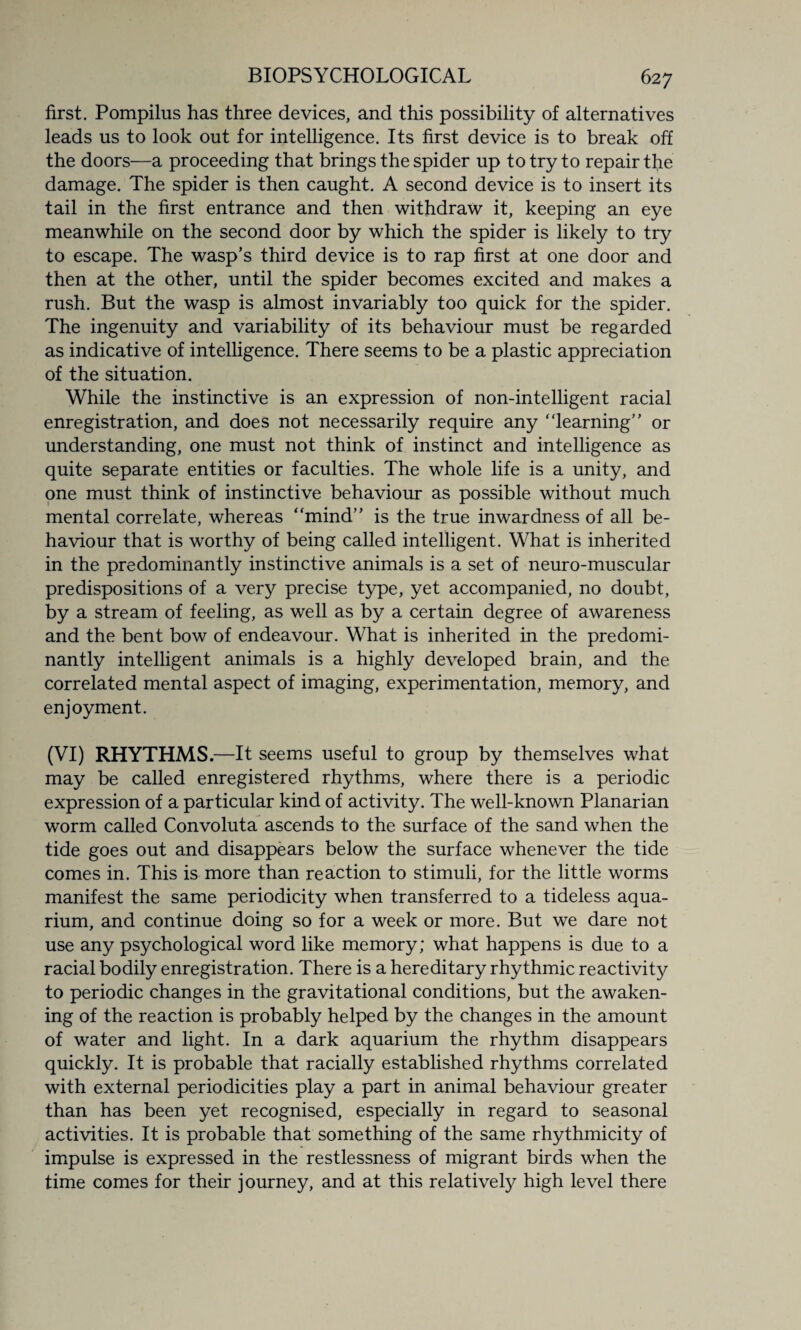 first. Pompilus has three devices, and this possibility of alternatives leads us to look out for intelligence. Its first device is to break off the doors—a proceeding that brings the spider up to try to repair the damage. The spider is then caught. A second device is to insert its tail in the first entrance and then withdraw it, keeping an eye meanwhile on the second door by which the spider is likely to try to escape. The wasp’s third device is to rap first at one door and then at the other, until the spider becomes excited and makes a rush. But the wasp is almost invariably too quick for the spider. The ingenuity and variability of its behaviour must be regarded as indicative of intelligence. There seems to be a plastic appreciation of the situation. While the instinctive is an expression of non-intelligent racial enregistration, and does not necessarily require any ‘learning” or understanding, one must not think of instinct and intelligence as quite separate entities or faculties. The whole life is a unity, and one must think of instinctive behaviour as possible without much mental correlate, whereas “mind” is the true inwardness of all be¬ haviour that is worthy of being called intelligent. What is inherited in the predominantly instinctive animals is a set of neuro-muscular predispositions of a very precise type, yet accompanied, no doubt, by a stream of feeling, as well as by a certain degree of awareness and the bent bow of endeavour. What is inherited in the predomi¬ nantly intelligent animals is a highly developed brain, and the correlated mental aspect of imaging, experimentation, memory, and enjoyment. (VI) RHYTHMS.—It seems useful to group by themselves what may be called enregistered rhythms, where there is a periodic expression of a particular kind of activity. The well-known Planarian worm called Convoluta ascends to the surface of the sand when the tide goes out and disappears below the surface whenever the tide comes in. This is more than reaction to stimuli, for the little worms manifest the same periodicity when transferred to a tideless aqua¬ rium, and continue doing so for a week or more. But we dare not use any psychological word like memory; what happens is due to a racial bodily enregistration. There is a hereditary rhythmic reactivity to periodic changes in the gravitational conditions, but the awaken¬ ing of the reaction is probably helped by the changes in the amount of water and light. In a dark aquarium the rhythm disappears quickly. It is probable that racially established rhythms correlated with external periodicities play a part in animal behaviour greater than has been yet recognised, especially in regard to seasonal activities. It is probable that something of the same rhythmicity of impulse is expressed in the restlessness of migrant birds when the time comes for their journey, and at this relatively high level there