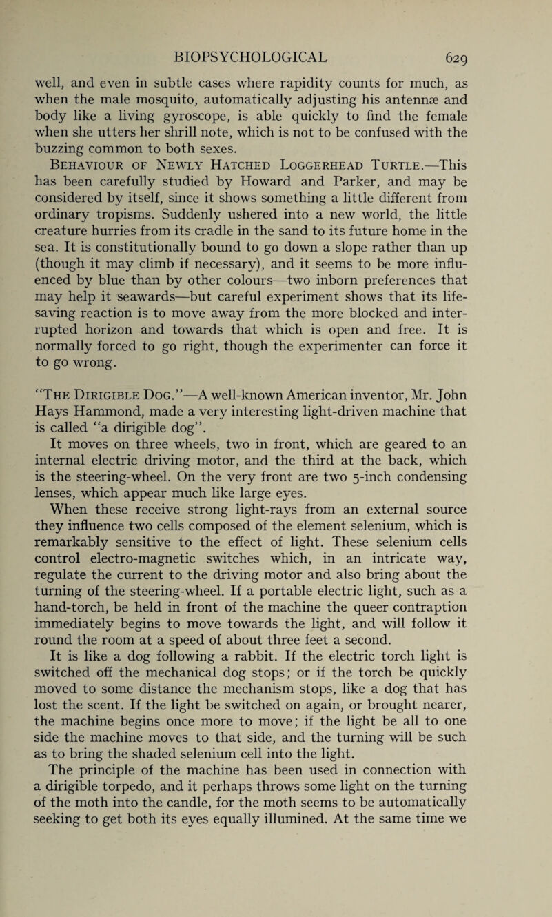 well, and even in subtle cases where rapidity counts for much, as when the male mosquito, automatically adjusting his antennae and body like a living gyroscope, is able quickly to find the female when she utters her shrill note, which is not to be confused with the buzzing common to both sexes. Behaviour of Newly Hatched Loggerhead Turtle.—This has been carefully studied by Howard and Parker, and may be considered by itself, since it shows something a little different from ordinary tropisms. Suddenly ushered into a new world, the little creature hurries from its cradle in the sand to its future home in the sea. It is constitutionally bound to go down a slope rather than up (though it may climb if necessary), and it seems to be more influ¬ enced by blue than by other colours—two inborn preferences that may help it seawards—but careful experiment shows that its life¬ saving reaction is to move away from the more blocked and inter¬ rupted horizon and towards that which is open and free. It is normally forced to go right, though the experimenter can force it to go wrong. “The Dirigible Dog.”—A well-known American inventor, Mr. John Hays Hammond, made a very interesting light-driven machine that is called “a dirigible dog”. It moves on three wheels, two in front, which are geared to an internal electric driving motor, and the third at the back, which is the steering-wheel. On the very front are two 5-inch condensing lenses, which appear much like large eyes. When these receive strong light-rays from an external source they influence two cells composed of the element selenium, which is remarkably sensitive to the effect of light. These selenium cells control electro-magnetic switches which, in an intricate way, regulate the current to the driving motor and also bring about the turning of the steering-wheel. If a portable electric light, such as a hand-torch, be held in front of the machine the queer contraption immediately begins to move towards the light, and will follow it round the room at a speed of about three feet a second. It is like a dog following a rabbit. If the electric torch light is switched off the mechanical dog stops; or if the torch be quickly moved to some distance the mechanism stops, like a dog that has lost the scent. If the light be switched on again, or brought nearer, the machine begins once more to move; if the light be all to one side the machine moves to that side, and the turning will be such as to bring the shaded selenium cell into the light. The principle of the machine has been used in connection with a dirigible torpedo, and it perhaps throws some light on the turning of the moth into the candle, for the moth seems to be automatically seeking to get both its eyes equally illumined. At the same time we