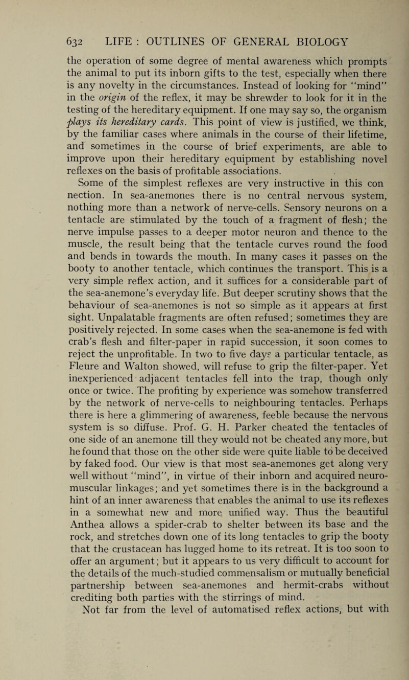the operation of some degree of mental awareness which prompts the animal to put its inborn gifts to the test, especially when there is any novelty in the circumstances. Instead of looking for “mind” in the origin of the reflex, it may be shrewder to look for it in the testing of the hereditary equipment. If one may say so, the organism plays its hereditary cards. This point of view is justified, we think, by the familiar cases where animals in the course of their lifetime, and sometimes in the course of brief experiments, are able to improve upon their hereditary equipment by establishing novel reflexes on the basis of profitable associations. Some of the simplest reflexes are very instructive in this con nection. In sea-anemones there is no central nervous system, nothing more than a network of nerve-cells. Sensory neurons on a tentacle are stimulated by the touch of a fragment of flesh; the nerve impulse passes to a deeper motor neuron and thence to the muscle, the result being that the tentacle curves round the food and bends in towards the mouth. In many cases it passes on the booty to another tentacle, which continues the transport. This is a very simple reflex action, and it suffices for a considerable part of the sea-anemone’s everyday life. But deeper scrutiny shows that the behaviour of sea-anemones is not so simple as it appears at first sight. Unpalatable fragments are often refused; sometimes they are positively rejected. In some cases when the sea-anemone is fed with crab’s flesh and filter-paper in rapid succession, it soon comes to reject the unprofitable. In two to five days a particular tentacle, as Fleure and Walton showed, will refuse to grip the filter-paper. Yet inexperienced adjacent tentacles fell into the trap, though only once or twice. The profiting by experience was somehow transferred by the network of nerve-cells to neighbouring tentacles. Perhaps there is here a glimmering of awareness, feeble because the nervous system is so diffuse. Prof. G. H. Parker cheated the tentacles of one side of an anemone till they would not be cheated any more, but he found that those on the other side were quite liable to be deceived by faked food. Our view is that most sea-anemones get along very well without “mind”, in virtue of their inborn and acquired neuro¬ muscular linkages; and yet sometimes there is in the background a hint of an inner awareness that enables the animal to use its reflexes in a somewhat new and more unified way. Thus the beautiful Anthea allows a spider-crab to shelter between its base and the rock, and stretches down one of its long tentacles to grip the booty that the crustacean has lugged home to its retreat. It is too soon to offer an argument; but it appears to us very difficult to account for the details of the much-studied commensalism or mutually beneficial partnership between sea-anemones and hermit-crabs without crediting both parties with the stirrings of mind. Not far from the level of automatised reflex actions, but with