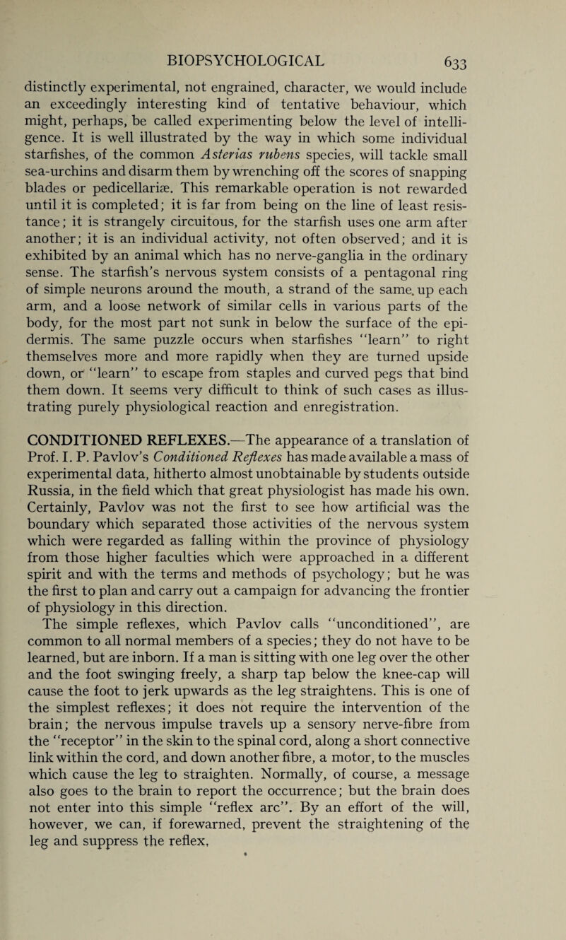 distinctly experimental, not engrained, character, we would include an exceedingly interesting kind of tentative behaviour, which might, perhaps, be called experimenting below the level of intelli¬ gence. It is well illustrated by the way in which some individual starfishes, of the common Asterias rubens species, will tackle small sea-urchins and disarm them by wrenching off the scores of snapping blades or pedicellarise. This remarkable operation is not rewarded until it is completed; it is far from being on the line of least resis¬ tance ; it is strangely circuitous, for the starfish uses one arm after another; it is an individual activity, not often observed; and it is exhibited by an animal which has no nerve-ganglia in the ordinary sense. The starfish’s nervous system consists of a pentagonal ring of simple neurons around the mouth, a strand of the same, up each arm, and a loose network of similar cells in various parts of the body, for the most part not sunk in below the surface of the epi¬ dermis. The same puzzle occurs when starfishes “learn” to right themselves more and more rapidly when they are turned upside down, or “learn” to escape from staples and curved pegs that bind them down. It seems very difficult to think of such cases as illus¬ trating purely physiological reaction and enregistration. CONDITIONED REFLEXES.—The appearance of a translation of Prof. I. P. Pavlov’s Conditioned Reflexes has made available a mass of experimental data, hitherto almost unobtainable by students outside Russia, in the field which that great physiologist has made his own. Certainly, Pavlov was not the first to see how artificial was the boundary which separated those activities of the nervous system which were regarded as falling within the province of physiology from those higher faculties which were approached in a different spirit and with the terms and methods of psychology; but he was the first to plan and carry out a campaign for advancing the frontier of physiology in this direction. The simple reflexes, which Pavlov calls “unconditioned”, are common to all normal members of a species; they do not have to be learned, but are inborn. If a man is sitting with one leg over the other and the foot swinging freely, a sharp tap below the knee-cap will cause the foot to jerk upwards as the leg straightens. This is one of the simplest reflexes; it does not require the intervention of the brain; the nervous impulse travels up a sensory nerve-fibre from the “receptor” in the skin to the spinal cord, along a short connective link within the cord, and down another fibre, a motor, to the muscles which cause the leg to straighten. Normally, of course, a message also goes to the brain to report the occurrence; but the brain does not enter into this simple “reflex arc”. By an effort of the will, however, we can, if forewarned, prevent the straightening of the leg and suppress the reflex,