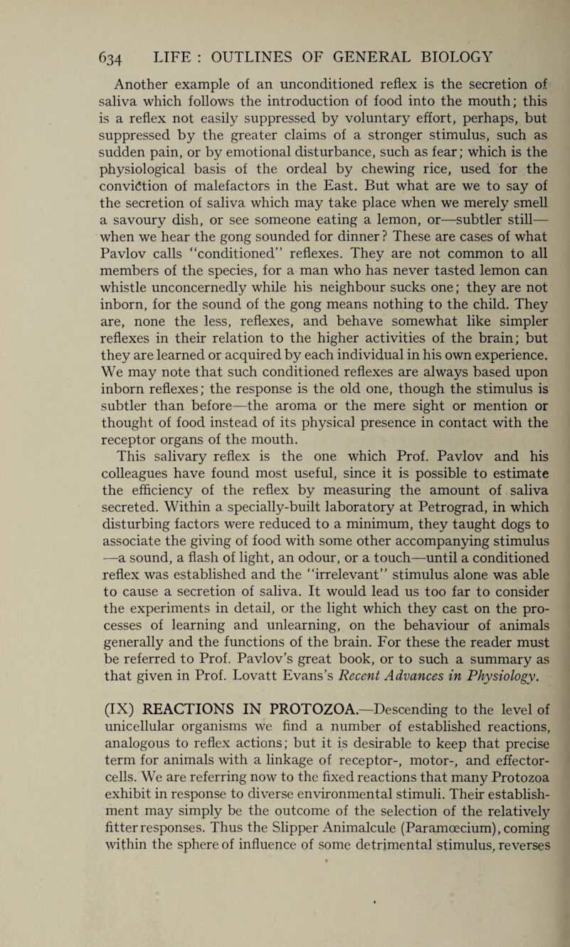 Another example of an unconditioned reflex is the secretion of saliva which follows the introduction of food into the mouth; this is a reflex not easily suppressed by voluntary effort, perhaps, but suppressed by the greater claims of a stronger stimulus, such as sudden pain, or by emotional disturbance, such as fear; which is the physiological basis of the ordeal by chewing rice, used for the conviction of malefactors in the East. But what are we to say of the secretion of saliva which may take place when we merely smell a savoury dish, or see someone eating a lemon, or—subtler still— when we hear the gong sounded for dinner ? These are cases of what Pavlov calls “conditioned’’ reflexes. They are not common to all members of the species, for a man who has never tasted lemon can whistle unconcernedly while his neighbour sucks one; they are not inborn, for the sound of the gong means nothing to the child. They are, none the less, reflexes, and behave somewhat like simpler reflexes in their relation to the higher activities of the brain; but they are learned or acquired by each individual in his own experience. We may note that such conditioned reflexes are always based upon inborn reflexes; the response is the old one, though the stimulus is subtler than before—the aroma or the mere sight or mention or thought of food instead of its physical presence in contact with the receptor organs of the mouth. This salivary reflex is the one which Prof. Pavlov and his colleagues have found most useful, since it is possible to estimate the efficiency of the reflex by measuring the amount of saliva secreted. Within a specially-built laboratory at Petrograd, in which disturbing factors were reduced to a minimum, they taught dogs to associate the giving of food with some other accompanying stimulus —a sound, a flash of light, an odour, or a touch—until a conditioned reflex was established and the “irrelevant” stimulus alone was able to cause a secretion of saliva. It would lead us too far to consider the experiments in detail, or the light which they cast on the pro¬ cesses of learning and unlearning, on the behaviour of animals generally and the functions of the brain. For these the reader must be referred to Prof. Pavlov’s great book, or to such a summary as that given in Prof. Lovatt Evans’s Recent Advances in Physiology. (IX) REACTIONS IN PROTOZOA.—Descending to the level of unicellular organisms we find a number of established reactions, analogous to reflex actions; but it is desirable to keep that precise term for animals with a linkage of receptor-, motor-, and effector- cells. We are referring now to the fixed reactions that many Protozoa exhibit in response to diverse environmental stimuli. Their establish¬ ment may simply be the outcome of the selection of the relatively fitter responses. Thus the Slipper Animalcule (Paramoecium), coming within the sphere of influence of some detrimental stimulus, reverses