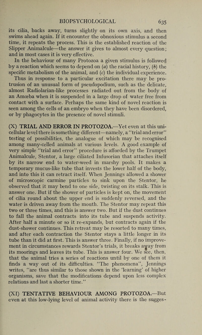 its cilia, backs away, turns slightly on its own axis, and then swims ahead again. If it encounter the obnoxious stimulus a second time, it repeats the process. This is the established reaction of the Slipper Animalcule—the answer it gives to almost every question; and in most cases it is very effective. In the behaviour of many Protozoa a given stimulus is followed by a reaction which seems to depend on (a) the racial history, (b) the specific metabolism of the animal, and (c) the individual experience. Thus in response to a particular excitation there may be pro¬ trusion of an unusual form of pseudopodium, such as the delicate, almost Radiolarian-like processes radiated out from the body of an Amoeba when it is suspended in a large drop of water free from contact with a surface. Perhaps the same kind of novel reaction is seen among the cells of an embryo when they have been disordered, or by phagocytes in the presence of novel stimuli. (X) TRIAL AND ERROR IN PROTOZOA. —Yet even at this uni¬ cellular level there is something different—namely, a trial and error testing of possibilities, the analogue of which may be recognised among many-celled animals at various levels. A good example of very simple trial and error procedure is afforded by the Trumpet Animalcule, Stentor, a large ciliated Infusorian that attaches itself by its narrow end to water-weed in marshy pools. It makes a temporary mucus-like tube that invests the lower half of the body, and into this it can retract itself. When Jennings allowed a shower of microscopic carmine particles to sink upon the Stentor, he observed that it may bend to one side, twisting on its stalk. This is answer one. But if the shower of particles is kept on, the movement of cilia round about the upper end is suddenly reversed, and the water is driven away from the mouth. The Stentor may repeat this two or three times, and this is answer two. But if the dust continues to fall the animal contracts into its tube and suspends activity. After half a minute or so it re-expands, but contracts again if the dust-shower continues. This retreat may be resorted to many times, and after each contraction the Stentor stays a little longer in its tube than it did at first. This is answer three. Finally, if no improve¬ ment in circumstances rewards Stentor’s trials, it breaks a^ay from its moorings and leaves its tube. This is answer four. We see, then, that the animal tries a series of reactions until by one of them it finds a way out of its difficulties. The phenomena, Jennings writes, are thus similar to those shown in the ‘learning’ of higher organisms, save that the modifications depend upon less complex relations and last a shorter time. (XI) TENTATIVE BEHAVIOUR AMONG PROTOZOA.—But even at this low-lying level of animal activity there is the sugges-