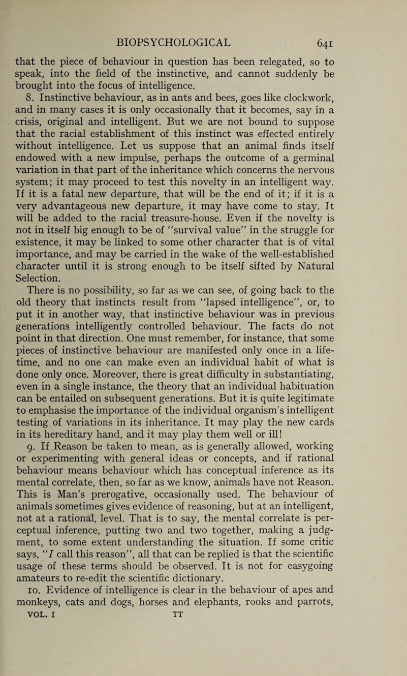 that the piece of behaviour in question has been relegated, so to speak, into the field of the instinctive, and cannot suddenly be brought into the focus of intelligence. 8. Instinctive behaviour, as in ants and bees, goes like clockwork, and in many cases it is only occasionally that it becomes, say in a crisis, original and intelligent. But we are not bound to suppose that the racial establishment of this instinct was effected entirely without intelligence. Let us suppose that an animal finds itself endowed with a new impulse, perhaps the outcome of a germinal variation in that part of the inheritance which concerns the nervous system; it may proceed to test this novelty in an intelligent way. If it is a fatal new departure, that will be the end of it; if it is a very advantageous new departure, it may have come to stay. It will be added to the racial treasure-house. Even if the novelty is not in itself big enough to be of “survival value” in the struggle for existence, it may be linked to some other character that is of vital importance, and may be carried in the wake of the well-established character until it is strong enough to be itself sifted by Natural Selection. There is no possibility, so far as we can see, of going back to the old theory that instincts result from “lapsed intelligence”, or, to put it in another way, that instinctive behaviour was in previous generations intelligently controlled behaviour. The facts do not point in that direction. One must remember, for instance, that some pieces of instinctive behaviour are manifested only once in a life¬ time, and no one can make even an individual habit of what is done only once. Moreover, there is great difficulty in substantiating, even in a single instance, the theory that an individual habituation can be entailed on subsequent generations. But it is quite legitimate to emphasise the importance of the individual organism's intelligent testing of variations in its inheritance. It may play the new cards in its hereditary hand, and it may play them well or ill! 9. If Reason be taken to mean, as is generally allowed, working or experimenting with general ideas or concepts, and if rational behaviour means behaviour which has conceptual inference as its mental correlate, then, so far as we know, animals have not Reason. This is Man’s prerogative, occasionally used. The behaviour of animals sometimes gives evidence of reasoning, but at an intelligent, not at a rational, level. That is to say, the mental correlate is per¬ ceptual inference, putting two and two together, making a judg¬ ment, to some extent understanding the situation. If some critic says, “7 call this reason”, all that can be replied is that the scientific usage of these terms should be observed. It is not for easygoing amateurs to re-edit the scientific dictionary. 10. Evidence of intelligence is clear in the behaviour of apes and monkeys, cats and dogs, horses and elephants, rooks and parrots, VOL. I TT