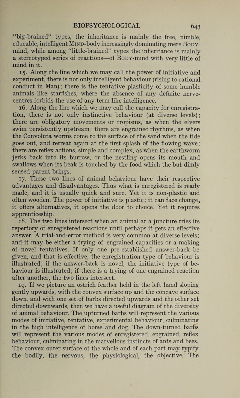 big-brained” types, the inheritance is mainly the free, nimble, educable, intelligent MiND-body increasingly dominating mere Body- mind, while among little-brained” types the inheritance is mainly a stereotyped series of reactions—of BoDY-mind with very little of mind in it. 15. Along the line which we may call the power of initiative and experiment, there is not only intelligent behaviour (rising to rational conduct in Man); there is the tentative plasticity of some humble animals like starfishes, where the absence of any definite nerve- centres forbids the use of any term like intelligence. 16. Along the line which we may call the capacity for enregistra- tion, there is not only instinctive behaviour (at diverse levels); there are obligatory movements or tropisms, as when the elvers swim persistently upstream; there are engrained rhythms, as when the Convoluta worms come to the surface of the sand when the tide goes out, and retreat again at the first splash of the flowing wave; there are reflex actions, simple and complex, as when the earthworm jerks back into its burrow, or the nestling opens its mouth and swallows when its beak is touched by the food which the but dimly sensed parent brings. 17. These two lines of animal behaviour have their respective advantages and disadvantages. Thus what is enregistered is ready made, and it is usually quick and sure. Yet it is non-plastic and often wooden. The power of initiative is plastic; it can face change, it offers alternatives, it opens the door to choice. Yet it requires apprenticeship. 18. The two lines intersect when an animal at a juncture tries its repertory of enregistered reactions until perhaps it gets an effective answer. A trial-and-error method is very common at diverse levels; and it may be either a trying of engrained capacities or a making of novel tentatives. If only one pre-established answer-back be given, and that is effective, the enregistration type of behaviour is illustrated; if the answer-back is novel, the initiative type of be¬ haviour is illustrated; if there is a trying of one engrained reaction after another, the two lines intersect. 19. If we picture an ostrich feather held in the left hand sloping gently upwards, with the convex surface up and the concave surface down, and with one set of barbs directed upwards and the other set directed downwards, then we have a useful diagram of the diversity of animal behaviour. The upturned barbs will represent the various modes of initiative, tentative, experimental behaviour, culminating in the high intelligence of horse and dog. The down-turned barbs will represent the various modes of enregistered, engrained, reflex behaviour, culminating in the marvellous instincts of ants and bees. The convex outer surface of the whole and of each part may typify the bodily, the nervous, the physiological, the objective, The