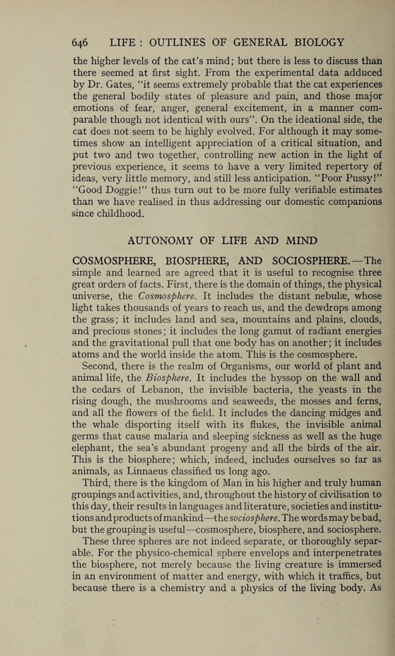the higher levels of the cat’s mind; but there is less to discuss than there seemed at first sight. From the experimental data adduced by Dr. Gates, “it seems extremely probable that the cat experiences the general bodily states of pleasure and pain, and those major emotions of fear, anger, general excitement, in a manner com¬ parable though not identical with ours”. On the ideational side, the cat does not seem to be highly evolved. For although it may some¬ times show an intelligent appreciation of a critical situation, and put two and two together, controlling new action in the light of previous experience, it seems to have a very limited repertory of ideas, very little memory, and still less anticipation. “Poor Pussy!” “Good Doggie!” thus turn out to be more fully verifiable estimates than we have realised in thus addressing our domestic companions since childhood. AUTONOMY OF LIFE AND MIND COSMOSPHERE, BIOSPHERE, AND SOCIOSPHERE.—The simple and learned are agreed that it is useful to recognise three great orders of facts. First, there is the domain of things, the physical universe, the Cosmosphere. It includes the distant nebulas, whose light takes thousands of years to reach us, and the dewdrops among the grass; it includes land and sea, mountains and plains, clouds, and precious stones; it includes the long gamut of radiant energies and the gravitational pull that one body has on another; it includes atoms and the world inside the atom. This is the cosmosphere. Second, there is the realm of Organisms, our world of plant and animal life, the Biosphere. It includes the hyssop on the wall and the cedars of Lebanon, the invisible bacteria, the yeasts in the rising dough, the mushrooms and seaweeds, the mosses and ferns, and all the flowers of the field. It includes the dancing midges and the whale disporting itself with its flukes, the invisible animal germs that cause malaria and sleeping sickness as well as the huge elephant, the sea’s abundant progeny and all the birds of the air. This is the biosphere; which, indeed, includes ourselves so far as animals, as Linnaeus classified us long ago. Third, there is the kingdom of Man in his higher and truly human groupings and activities, and, throughout the history of civilisation to this day, their results in languages and literature, societies and institu¬ tions and products of mankind—the sociosphere. The words may be bad, but the grouping is useful—cosmosphere, biosphere, and sociosphere. These three spheres are not indeed separate, or thoroughly separ¬ able. For the physico-chemical sphere envelops and interpenetrates the biosphere, not merely because the living creature is immersed in an environment of matter and energy, with which it traffics, but because there is a chemistry and a physics of the living body. As