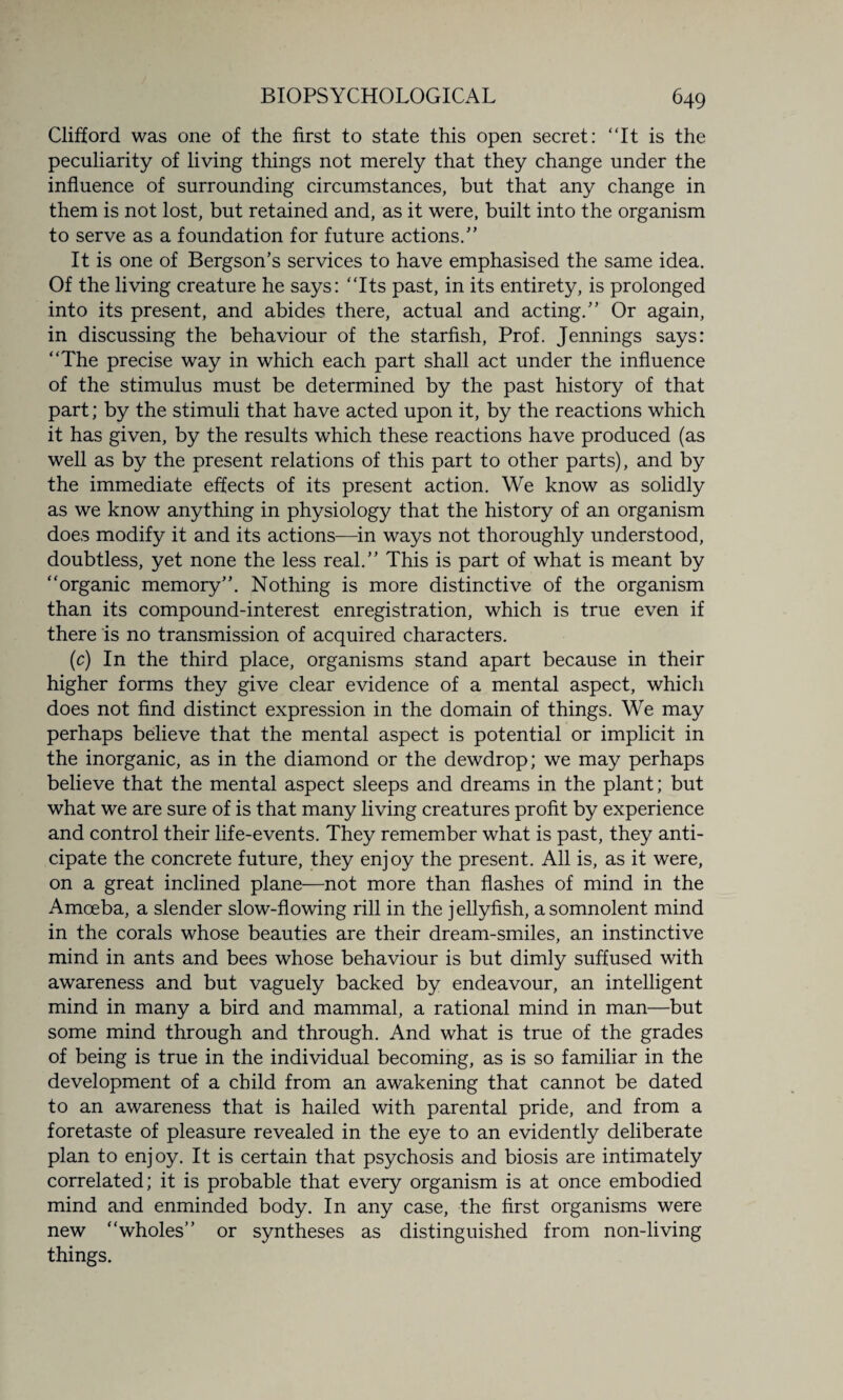 Clifford was one of the first to state this open secret: “It is the peculiarity of living things not merely that they change under the influence of surrounding circumstances, but that any change in them is not lost, but retained and, as it were, built into the organism to serve as a foundation for future actions/’ It is one of Bergson’s services to have emphasised the same idea. Of the living creature he says: “Its past, in its entirety, is prolonged into its present, and abides there, actual and acting.” Or again, in discussing the behaviour of the starfish, Prof. Jennings says: “The precise way in which each part shall act under the influence of the stimulus must be determined by the past history of that part; by the stimuli that have acted upon it, by the reactions which it has given, by the results which these reactions have produced (as well as by the present relations of this part to other parts), and by the immediate effects of its present action. We know as solidly as we know anything in physiology that the history of an organism does modify it and its actions—in ways not thoroughly understood, doubtless, yet none the less real.” This is part of what is meant by “organic memory”. Nothing is more distinctive of the organism than its compound-interest enregistration, which is true even if there is no transmission of acquired characters. (c) In the third place, organisms stand apart because in their higher forms they give clear evidence of a mental aspect, which does not find distinct expression in the domain of things. We may perhaps believe that the mental aspect is potential or implicit in the inorganic, as in the diamond or the dewdrop; we may perhaps believe that the mental aspect sleeps and dreams in the plant; but what we are sure of is that many living creatures profit by experience and control their life-events. They remember what is past, they anti¬ cipate the concrete future, they enjoy the present. All is, as it were, on a great inclined plane—not more than flashes of mind in the Amoeba, a slender slow-flowing rill in the j ellyfish, a somnolent mind in the corals whose beauties are their dream-smiles, an instinctive mind in ants and bees whose behaviour is but dimly suffused with awareness and but vaguely backed by endeavour, an intelligent mind in many a bird and mammal, a rational mind in man—but some mind through and through. And what is true of the grades of being is true in the individual becoming, as is so familiar in the development of a child from an awakening that cannot be dated to an awareness that is hailed with parental pride, and from a foretaste of pleasure revealed in the eye to an evidently deliberate plan to enjoy. It is certain that psychosis and biosis are intimately correlated; it is probable that every organism is at once embodied mind and enminded body. In any case, the first organisms were new “wholes” or syntheses as distinguished from non-living things.