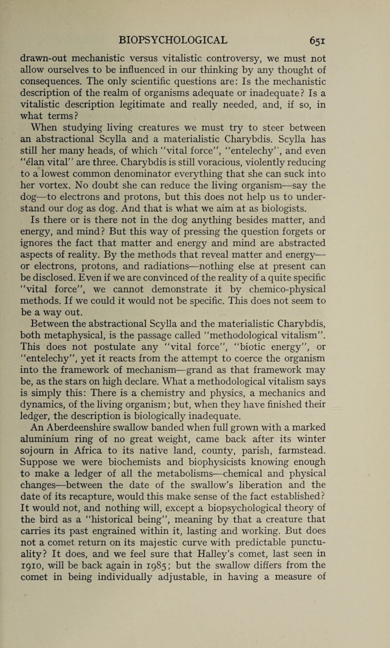 drawn-out mechanistic versus vitalistic controversy, we must not allow ourselves to be influenced in our thinking by any thought of consequences. The only scientific questions are: Is the mechanistic description of the realm of organisms adequate or inadequate? Is a vitalistic description legitimate and really needed, and, if so, in what terms? When studying living creatures we must try to steer between an abstractional Scylla and a materialistic Charybdis. Scylla has still her many heads, of which “vital force”, “entelechy”, and even “elan vital” are three. Charybdis is still voracious, violently reducing to a lowest common denominator everything that she can suck into her vortex. No doubt she can reduce the living organism—say the dog—to electrons and protons, but this does not help us to under¬ stand our dog as dog. And that is what we aim at as biologists. Is there or is there not in the dog anything besides matter, and energy, and mind? But this way of pressing the question forgets or ignores the fact that matter and energy and mind are abstracted aspects of reality. By the methods that reveal matter and energy— or electrons, protons, and radiations—nothing else at present can be disclosed. Even if we are convinced of the reality of a quite specific “vital force”, we cannot demonstrate it by chemico-physical methods. If we could it would not be specific. This does not seem to be a way out. Between the abstractional Scylla and the materialistic Charybdis, both metaphysical, is the passage called “methodological vitalism”. This does not postulate any “vital force”, “biotic energy”, or “entelechy”, yet it reacts from the attempt to coerce the organism into the framework of mechanism—grand as that framework may be, as the stars on high declare. What a methodological vitalism says is simply this: There is a chemistry and physics, a mechanics and dynamics, of the living organism; but, when they have finished their ledger, the description is biologically inadequate. An Aberdeenshire swallow banded when full grown with a marked aluminium ring of no great weight, came back after its winter sojourn in Africa to its native land, county, parish, farmstead. Suppose we were biochemists and biophysicists knowing enough to make a ledger of all the metabolisms—chemical and physical changes—between the date of the swallow’s liberation and the date of its recapture, would this make sense of the fact established? It would not, and nothing will, except a biopsychological theory of the bird as a “historical being”, meaning by that a creature that carries its past engrained within it, lasting and working. But does not a comet return on its majestic curve with predictable punctu¬ ality? It does, and we feel sure that Halley’s comet, last seen in 1910, will be back again in 1985; but the swallow differs from the comet in being individually adjustable, in having a measure of