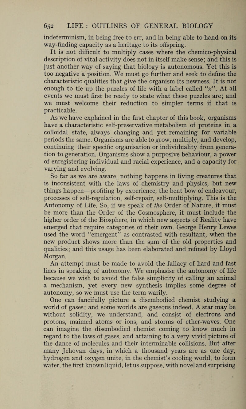 indeterminism, in being free to err, and in being able to hand on its way-finding capacity as a heritage to its offspring. It is not difficult to multiply cases where the chemico-physical description of vital activity does not in itself make sense; and this is just another way of saying that biology is autonomous. Yet this is too negative a position. We must go further and seek to define the characteristic qualities that give the organism its newness. It is not enough to tie up the puzzles of life with a label called “x”. At all events we must first be ready to state what these puzzles are; and we must welcome their reduction to simpler terms if that is practicable. As we have explained in the first chapter of this book, organisms have a characteristic self-preservative metabolism of proteins in a colloidal state, always changing and yet remaining for variable periods the same. Organisms are able to grow, multiply, and develop, continuing their specific organisation or individuality from genera¬ tion to generation. Organisms show a purposive behaviour, a power of enregistering individual and racial experience, and a capacity for varying and evolving. So far as we are aware, nothing happens in living creatures that is inconsistent with the laws of chemistry and physics, but new things happen—profiting by experience, the bent bow of endeavour, processes of self-regulation, self-repair, self-multiplying. This is the Autonomy of Life. So, if we speak of the Order of Nature, it must be more than the Order of the Cosmosphere, it must include the higher order of the Biosphere, in which new aspects of Reality have emerged that require categories of their own. George Henry Lewes used the word “emergent as contrasted with resultant, when the new product shows more than the spm of the old properties and qualities; and this usage has been elaborated and refined by Lloyd Morgan. An attempt must be made to avoid the fallacy of hard and fast lines in speaking of autonomy. We emphasise the autonomy of life because we wish to avoid the false simplicity of calling an animal a mechanism, yet every new synthesis implies some degree of autonomy, so we must use the term warily. One can fancifully picture a disembodied chemist studying a world of gases; and some worlds are gaseous indeed. A star may be without solidity, we understand, and consist of electrons and protons, maimed atoms or ions, and storms of ether-waves. One can imagine the disembodied chemist coming to know much in regard to the laws of gases, and attaining to a very vivid picture of the dance of molecules and their interminable collisions. But after many Jehovan days, in which a thousand years are as one day, hydrogen and oxygen unite, in the chemist’s cooling world, to form water, the first known liquid, let us suppose, with novel and surprising