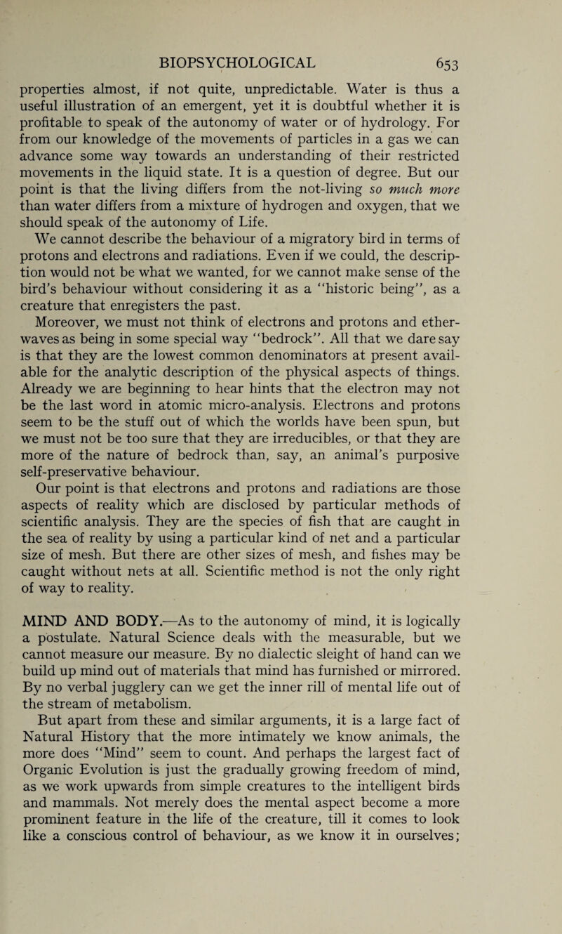 properties almost, if not quite, unpredictable. Water is thus a useful illustration of an emergent, yet it is doubtful whether it is profitable to speak of the autonomy of water or of hydrology. For from our knowledge of the movements of particles in a gas we can advance some way towards an understanding of their restricted movements in the liquid state. It is a question of degree. But our point is that the living differs from the not-living so much more than water differs from a mixture of hydrogen and oxygen, that we should speak of the autonomy of Life. We cannot describe the behaviour of a migratory bird in terms of protons and electrons and radiations. Even if we could, the descrip¬ tion would not be what we wanted, for we cannot make sense of the bird's behaviour without considering it as a “historic being, as a creature that enregisters the past. Moreover, we must not think of electrons and protons and ether- waves as being in some special way “bedrock. All that we daresay is that they are the lowest common denominators at present avail¬ able for the analytic description of the physical aspects of things. Already we are beginning to hear hints that the electron may not be the last word in atomic micro-analysis. Electrons and protons seem to be the stuff out of which the worlds have been spun, but we must not be too sure that they are irreducibles, or that they are more of the nature of bedrock than, say, an animal’s purposive self-preservative behaviour. Our point is that electrons and protons and radiations are those aspects of reality which are disclosed by particular methods of scientific analysis. They are the species of fish that are caught in the sea of reality by using a particular kind of net and a particular size of mesh. But there are other sizes of mesh, and fishes may be caught without nets at all. Scientific method is not the only right of way to reality. MIND AND BODY.—As to the autonomy of mind, it is logically a postulate. Natural Science deals with the measurable, but we cannot measure our measure. By no dialectic sleight of hand can we build up mind out of materials that mind has furnished or mirrored. By no verbal jugglery can we get the inner rill of mental life out of the stream of metabolism. But apart from these and similar arguments, it is a large fact of Natural History that the more intimately we know animals, the more does “Mind seem to count. And perhaps the largest fact of Organic Evolution is just the gradually growing freedom of mind, as we work upwards from simple creatures to the intelligent birds and mammals. Not merely does the mental aspect become a more prominent feature in the life of the creature, till it comes to look like a conscious control of behaviour, as we know it in ourselves;
