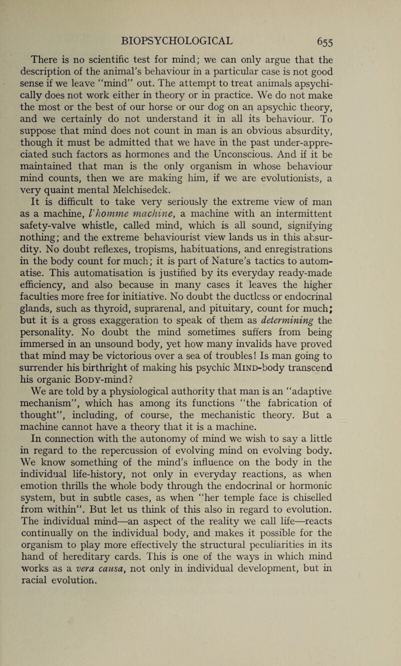 There is no scientific test for mind; we can only argue that the description of the animal's behaviour in a particular case is not good sense if we leave “mind out. The attempt to treat animals apsychi- cally does not work either in theory or in practice. We do not make the most or the best of our horse or our dog on an apsychic theory, and we certainly do not understand it in all its behaviour. To suppose that mind does not count in man is an obvious absurdity, though it must be admitted that we have in the past under-appre¬ ciated such factors as hormones and the Unconscious. And if it be maintained that man is the only organism in whose behaviour mind counts, then we are making him, if we are evolutionists, a very quaint mental Melchisedek. It is difficult to take very seriously the extreme view of man as a machine, Vhovnme machine, a machine with an intermittent safety-valve whistle, called mind, which is all sound, signifying nothing; and the extreme behaviourist view lands us in this absur¬ dity. No doubt reflexes, tropisms, habituations, and enregistrations in the body count for much; it is part of Nature's tactics to autom- atise. This automatisation is justified by its everyday ready-made efficiency, and also because in many cases it leaves the higher faculties more free for initiative. No doubt the ductless or endocrinal glands, such as thyroid, suprarenal, and pituitary, count for much; but it is a gross exaggeration to speak of them as determining the personality. No doubt the mind sometimes suffers from being immersed in an unsound body, yet how many invalids have proved that mind may be victorious over a sea of troubles! Is man going to surrender his birthright of making his psychic MiND-body transcend his organic BoDY-mind? We are told by a physiological authority that man is an “adaptive mechanism, which has among its functions “the fabrication of thought, including, of course, the mechanistic theory. But a machine cannot have a theory that it is a machine. In connection with the autonomy of mind we wish to say a little in regard to the repercussion of evolving mind on evolving body. We know something of the mind's influence on the body in the individual life-history, not only in everyday reactions, as when emotion thrills the whole body through the endocrinal or hormonic system, but in subtle cases, as when “her temple face is chiselled from within”. But let us think of this also in regard to evolution. The individual mind—an aspect of the reality we call life—reacts continually on the individual body, and makes it possible for the organism to play more effectively the structural peculiarities in its hand of hereditary cards. This is one of the ways in which mind works as a vera causa, not only in individual development, but in racial evolution.
