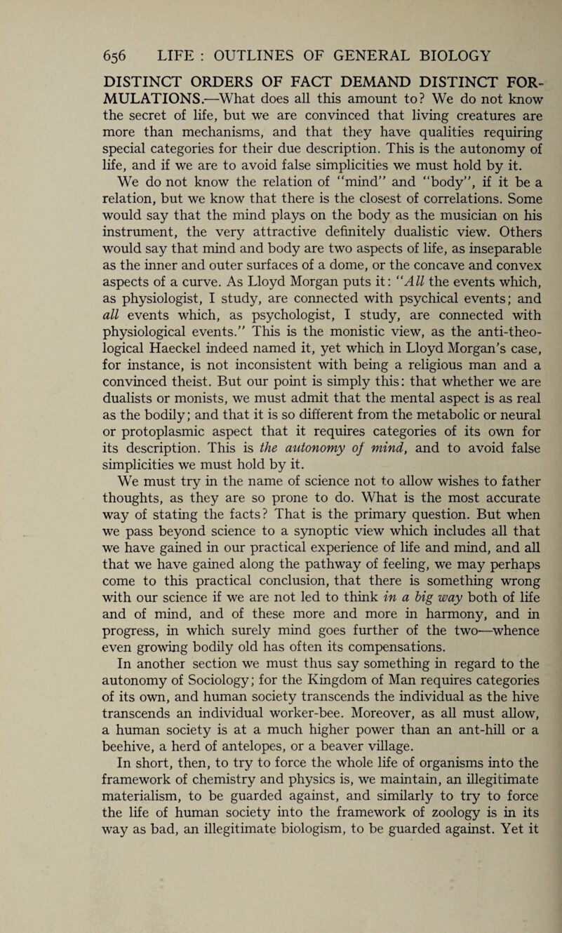 DISTINCT ORDERS OF FACT DEMAND DISTINCT FOR¬ MULATIONS.—What does all this amount to? We do not know the secret of life, but we are convinced that living creatures are more than mechanisms, and that they have qualities requiring special categories for their due description. This is the autonomy of life, and if we are to avoid false simplicities we must hold by it. We do not know the relation of mind” and body”, if it be a relation, but we know that there is the closest of correlations. Some would say that the mind plays on the body as the musician on his instrument, the very attractive definitely dualistic view. Others would say that mind and body are two aspects of life, as inseparable as the inner and outer surfaces of a dome, or the concave and convex aspects of a curve. As Lloyd Morgan puts it: “All the events which, as physiologist, I study, are connected with psychical events; and all events which, as psychologist, I study, are connected with physiological events.” This is the monistic view, as the anti-theo¬ logical Haeckel indeed named it, yet which in Lloyd Morgan’s case, for instance, is not inconsistent with being a religious man and a convinced theist. But our point is simply this: that whether we are dualists or monists, we must admit that the mental aspect is as real as the bodily; and that it is so different from the metabolic or neural or protoplasmic aspect that it requires categories of its own for its description. This is the autonomy of mind, and to avoid false simplicities we must hold by it. We must try in the name of science not to allow wishes to father thoughts, as they are so prone to do. What is the most accurate way of stating the facts? That is the primary question. But when we pass beyond science to a synoptic view which includes all that we have gained in our practical experience of life and mind, and all that we have gained along the pathway of feeling, we may perhaps come to this practical conclusion, that there is something wrong with our science if we are not led to think in a big way both of life and of mind, and of these more and more in harmony, and in progress, in which surely mind goes further of the two—whence even growing bodily old has often its compensations. In another section we must thus say something in regard to the autonomy of Sociology; for the Kingdom of Man requires categories of its own, and human society transcends the individual as the hive transcends an individual worker-bee. Moreover, as all must allow, a human society is at a much higher power than an ant-hill or a beehive, a herd of antelopes, or a beaver village. In short, then, to try to force the whole life of organisms into the framework of chemistry and physics is, we maintain, an illegitimate materialism, to be guarded against, and similarly to try to force the life of human society into the framework of zoology is in its way as bad, an illegitimate biologism, to be guarded against. Yet it
