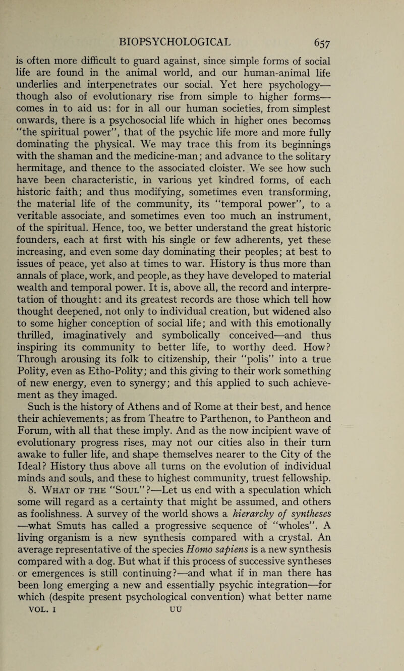 is often more difficult to guard against, since simple forms of social life are found in the animal world, and our human-animal life underlies and interpenetrates our social. Yet here psychology— though also of evolutionary rise from simple to higher forms— comes in to aid us: for in all our human societies, from simplest onwards, there is a psychosocial life which in higher ones becomes “the spiritual power”, that of the psychic life more and more fully dominating the physical. We may trace this from its beginnings with the shaman and the medicine-man; and advance to the solitary hermitage, and thence to the associated cloister. We see how such have been characteristic, in various yet kindred forms, of each historic faith; and thus modifying, sometimes even transforming, the material life of the community, its “temporal power”, to a veritable associate, and sometimes even too much an instrument, of the spiritual. Hence, too, we better understand the great historic founders, each at first with his single or few adherents, yet these increasing, and even some day dominating their peoples; at best to issues of peace, yet also at times to war. History is thus more than annals of place, work, and people, as they have developed to material wealth and temporal power. It is, above all, the record and interpre¬ tation of thought: and its greatest records are those which tell how thought deepened, not only to individual creation, but widened also to some higher conception of social life; and with this emotionally thrilled, imaginatively and symbolically conceived—and thus inspiring its community to better life, to worthy deed. How? Through arousing its folk to citizenship, their “polis” into a true Polity, even as Etho-Polity; and this giving to their work something of new energy, even to synergy; and this applied to such achieve¬ ment as they imaged. Such is the history of Athens and of Rome at their best, and hence their achievements; as from Theatre to Parthenon, to Pantheon and Forum, with all that these imply. And as the now incipient wave of evolutionary progress rises, may not our cities also in their turn awake to fuller life, and shape themselves nearer to the City of the Ideal? History thus above all turns on the evolution of individual minds and souls, and these to highest community, truest fellowship. 8. What of the “Soul”?—Let us end with a speculation which some will regard as a certainty that might be assumed, and others as foolishness. A survey of the world shows a hierarchy of syntheses —what Smuts has called a progressive sequence of “wholes”. A living organism is a new synthesis compared with a crystal. An average representative of the species Homo sapiens is a new synthesis compared with a dog. But what if this process of successive syntheses or emergences is still continuing?—and what if in man there has been long emerging a new and essentially psychic integration—for which (despite present psychological convention) what better name VOL. 1 uu