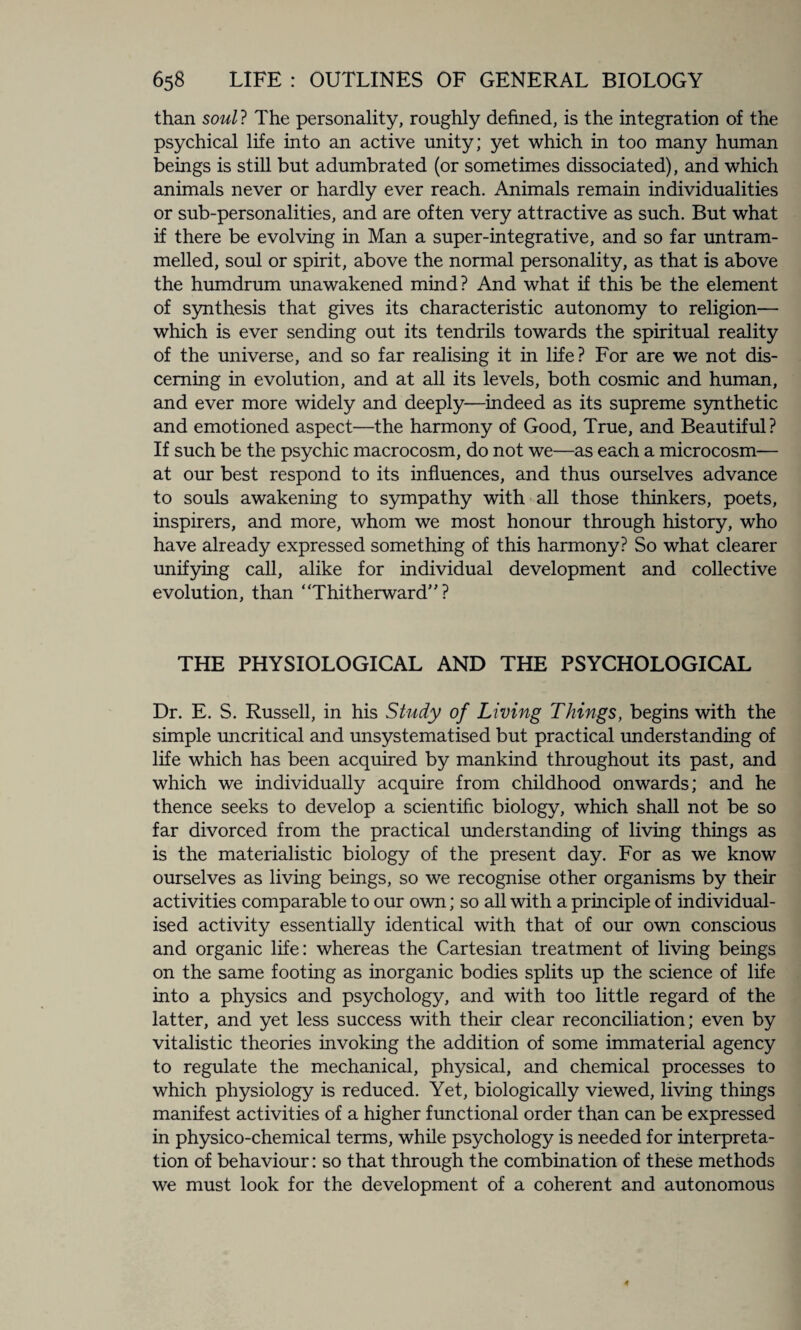 than soul? The personality, roughly defined, is the integration of the psychical life into an active unity; yet which in too many human beings is still but adumbrated (or sometimes dissociated), and which animals never or hardly ever reach. Animals remain individualities or sub-personalities, and are often very attractive as such. But what if there be evolving in Man a super-integrative, and so far untram¬ melled, soul or spirit, above the normal personality, as that is above the humdrum unawakened mind? And what if this be the element of synthesis that gives its characteristic autonomy to religion— which is ever sending out its tendrils towards the spiritual reality of the universe, and so far realising it in life? For are we not dis¬ cerning in evolution, and at all its levels, both cosmic and human, and ever more widely and deeply—indeed as its supreme synthetic and emotioned aspect—the harmony of Good, True, and Beautiful? If such be the psychic macrocosm, do not we—as each a microcosm— at our best respond to its influences, and thus ourselves advance to souls awakening to sympathy with all those thinkers, poets, inspirers, and more, whom we most honour through history, who have already expressed something of this harmony? So what clearer unifying call, alike for individual development and collective evolution, than “Thitherward”? THE PHYSIOLOGICAL AND THE PSYCHOLOGICAL Dr. E. S. Russell, in his Study of Living Things, begins with the simple uncritical and unsystematised but practical understanding of life which has been acquired by mankind throughout its past, and which we individually acquire from childhood onwards; and he thence seeks to develop a scientific biology, which shall not be so far divorced from the practical understanding of living things as is the materialistic biology of the present day. For as we know ourselves as living beings, so we recognise other organisms by their activities comparable to our own; so all with a principle of individual¬ ised activity essentially identical with that of our own conscious and organic life: whereas the Cartesian treatment of living beings on the same footing as inorganic bodies splits up the science of life into a physics and psychology, and with too little regard of the latter, and yet less success with their clear reconciliation; even by vitalistic theories invoking the addition of some immaterial agency to regulate the mechanical, physical, and chemical processes to which physiology is reduced. Yet, biologically viewed, living things manifest activities of a higher functional order than can be expressed in physico-chemical terms, while psychology is needed for interpreta¬ tion of behaviour: so that through the combination of these methods we must look for the development of a coherent and autonomous