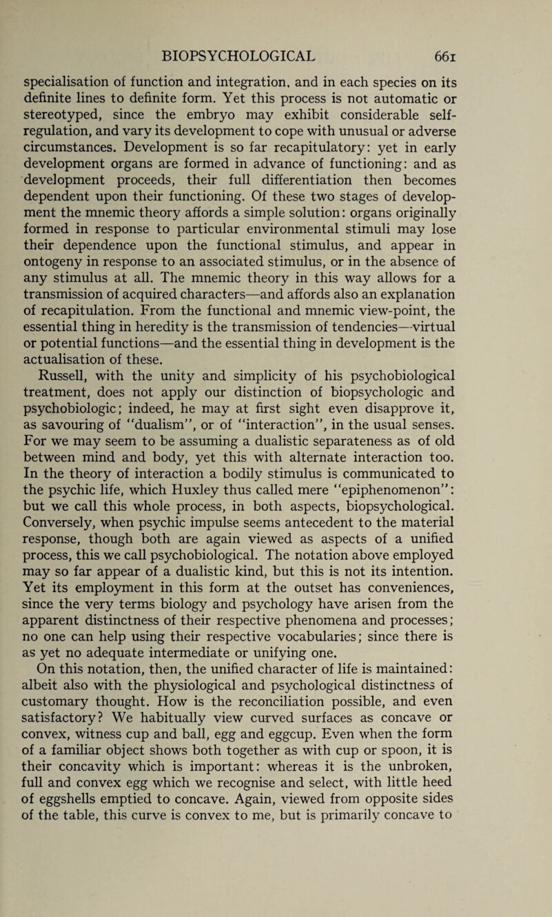 specialisation of function and integration, and in each species on its definite lines to definite form. Yet this process is not automatic or stereotyped, since the embryo may exhibit considerable self¬ regulation, and vary its development to cope with unusual or adverse circumstances. Development is so far recapitulatory: yet in early development organs are formed in advance of functioning: and as development proceeds, their full differentiation then becomes dependent upon their functioning. Of these two stages of develop¬ ment the mnemic theory affords a simple solution: organs originally formed in response to particular environmental stimuli may lose their dependence upon the functional stimulus, and appear in ontogeny in response to an associated stimulus, or in the absence of any stimulus at all. The mnemic theory in this way allows for a transmission of acquired characters—and affords also an explanation of recapitulation. From the functional and mnemic view-point, the essential thing in heredity is the transmission of tendencies—virtual or potential functions—and the essential thing in development is the actualisation of these. Russell, with the unity and simplicity of his psychobiological treatment, does not apply our distinction of biopsychologic and psychobiologic; indeed, he may at first sight even disapprove it, as savouring of “dualism”, or of “interaction”, in the usual senses. For we may seem to be assuming a dualistic separateness as of old between mind and body, yet this with alternate interaction too. In the theory of interaction a bodily stimulus is communicated to the psychic life, which Huxley thus called mere “epiphenomenon”: but we call this whole process, in both aspects, biopsychological. Conversely, when psychic impulse seems antecedent to the material response, though both are again viewed as aspects of a unified process, this we call psychobiological. The notation above employed may so far appear of a dualistic kind, but this is not its intention. Yet its employment in this form at the outset has conveniences, since the very terms biology and psychology have arisen from the apparent distinctness of their respective phenomena and processes; no one can help using their respective vocabularies; since there is as yet no adequate intermediate or unifying one. On this notation, then, the unified character of life is maintained: albeit also with the physiological and psychological distinctness of customary thought. How is the reconciliation possible, and even satisfactory? We habitually view curved surfaces as concave or convex, witness cup and ball, egg and eggcup. Even when the form of a familiar object shows both together as with cup or spoon, it is their concavity which is important: whereas it is the unbroken, full and convex egg which we recognise and select, with little heed of eggshells emptied to concave. Again, viewed from opposite sides of the table, this curve is convex to me, but is primarily concave to