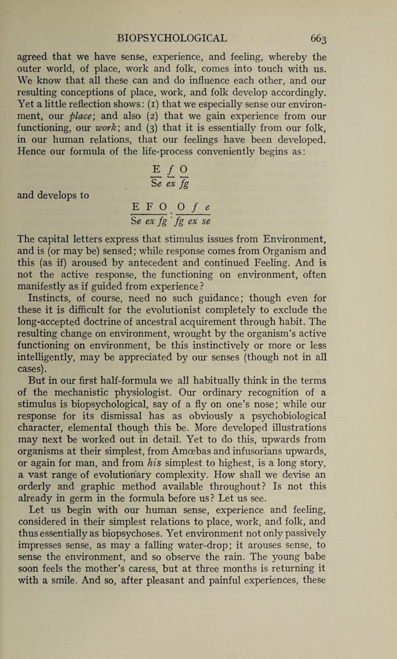agreed that we have sense, experience, and feeling, whereby the outer world, of place, work and folk, comes into touch with us. We know that all these can and do influence each other, and our resulting conceptions of place, work, and folk develop accordingly. Yet a little reflection shows: (1) that we especially sense our environ¬ ment, our place; and also (2) that we gain experience from our functioning, our work; and (3) that it is essentially from our folk, in our human relations, that our feelings have been developed. Hence our formula of the life-process conveniently begins as: _E / O S* ex fg and develops to E F O O f e Se ex fg ' fg ex se The capital letters express that stimulus issues from Environment, and is (or may be) sensed; while response comes from Organism and this (as if) aroused by antecedent and continued Feeling. And is not the active response, the functioning on environment, often manifestly as if guided from experience ? Instincts, of course, need no such guidance; though even for these it is difficult for the evolutionist completely to exclude the long-accepted doctrine of ancestral acquirement through habit. The resulting change on environment, wrought by the organism’s active functioning on environment, be this instinctively or more or less intelligently, may be appreciated by our senses (though not in all cases). But in our first half-formula we all habitually think in the terms of the mechanistic physiologist. Our ordinary recognition of a stimulus is biopsychological, say of a fly on one’s nose; while our response for its dismissal has as obviously a psychobiological character, elemental though this be. More developed illustrations may next be worked out in detail. Yet to do this, upwards from organisms at their simplest, from Amoebas and infusorians upwards, or again for man, and from his simplest to highest, is a long story, a vast range of evolutionary complexity. How shall we devise an orderly and graphic method available throughout? Is not this already in germ in the formula before us? Let us see. Let us begin with our human sense, experience and feeling, considered in their simplest relations to place, work, and folk, and thus essentially as biopsychoses. Yet environment not only passively impresses sense, as may a falling water-drop; it arouses sense, to sense the environment, and so observe the rain. The young babe soon feels the mother’s caress, but at three months is returning it with a smile. And so, after pleasant and painful experiences, these