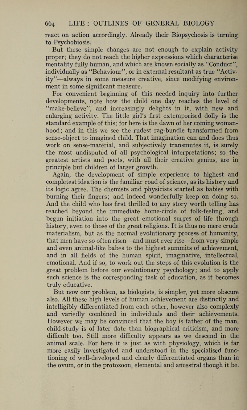 react on action accordingly. Already their Biopsychosis is turning to Psychobiosis. But these simple changes are not enough to explain activity proper; they do not reach the higher expressions which characterise mentality fully human, and which are known socially as Conduct’', individually as Behaviour”, or in external resultant as true Activ¬ ity”—always in some measure creative, since modifying environ¬ ment in some significant measure. For convenient beginning of this needed inquiry into further developments, note how the child one day reaches the level of make-believe”, and increasingly delights in it, with new and enlarging activity. The little girl’s first extemporised dolly is the standard example of this; for here is the dawn of her coming woman¬ hood; and in this we see the rudest rag-bundle transformed from sense-object to imagined child. That imagination can and does thus work on sense-material, and subjectively transmutes it, is surely the most undisputed of all psychological interpretations; so the greatest artists and poets, with all their creative genius, are in principle but children of larger growth. Again, the development of simple experience to highest and completest ideation is the familiar road of science, as its history and its logic agree. The chemists and physicists started as babies with burning their fingers; and indeed wonderfully keep on doing so. And the child who has first thrilled to any story worth telling has reached beyond the immediate home-circle of folk-feeling, and begun initiation into the great emotional surges of life through history, even to those of the great religions. It is thus no mere crude materialism, but as the normal evolutionary process of humanity, that men have so often risen—and must ever rise—from very simple and even animal-like babes to the highest summits of achievement, and in all fields of the human spirit, imaginative, intellectual, emotional. And if so, to work out the steps of this evolution is the great problem before our evolutionary psychology; and to apply such science is the corresponding task of education, as it becomes truly educative. But now our problem, as biologists, is simpler, yet more obscure also. All these high levels of human achievement are distinctly and intelligibly differentiated from each other, however also complexly and variedly combined in individuals and their achievements. However we may be convinced that the boy is father of the man, child-study is of later date than biographical criticism, and more difficult too. Still more difficulty appears as we descend in the animal scale. For here it is just as with physiology, which is far more easily investigated and understood in the specialised func¬ tioning of well-developed and clearly differentiated organs than in the ovum, or in the protozoon, elemental and ancestral though it be.