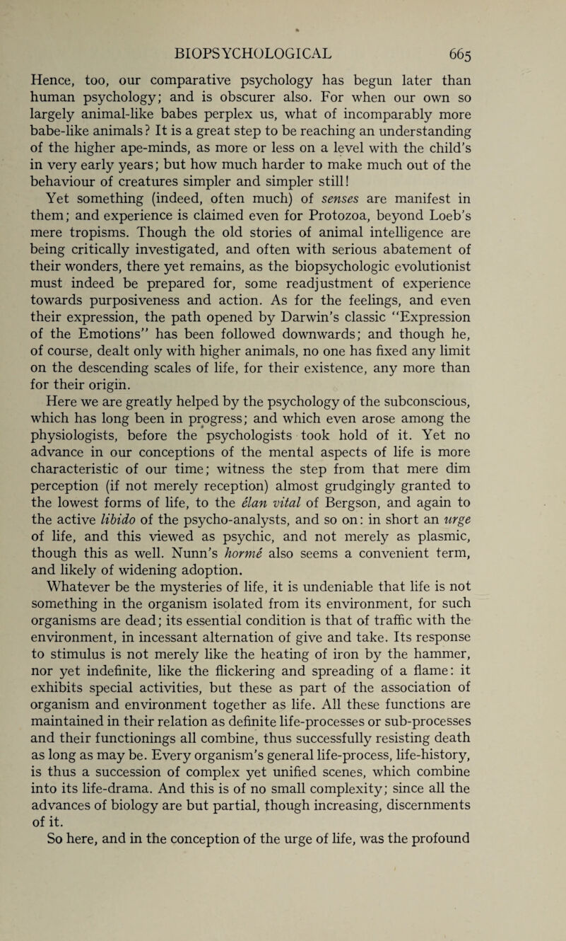 Hence, too, our comparative psychology has begun later than human psychology; and is obscurer also. For when our own so largely animal-like babes perplex us, what of incomparably more babe-like animals ? It is a great step to be reaching an understanding of the higher ape-minds, as more or less on a level with the child's in very early years; but how much harder to make much out of the behaviour of creatures simpler and simpler still! Yet something (indeed, often much) of senses are manifest in them; and experience is claimed even for Protozoa, beyond Loeb's mere tropisms. Though the old stories of animal intelligence are being critically investigated, and often with serious abatement of their wonders, there yet remains, as the biopsychologic evolutionist must indeed be prepared for, some readjustment of experience towards purposiveness and action. As for the feelings, and even their expression, the path opened by Darwin’s classic “Expression of the Emotions” has been followed downwards; and though he, of course, dealt only with higher animals, no one has fixed any limit on the descending scales of life, for their existence, any more than for their origin. Here we are greatly helped by the psychology of the subconscious, which has long been in progress; and which even arose among the physiologists, before the psychologists took hold of it. Yet no advance in our conceptions of the mental aspects of life is more characteristic of our time; witness the step from that mere dim perception (if not merely reception) almost grudgingly granted to the lowest forms of life, to the elan vital of Bergson, and again to the active libido of the psycho-analysts, and so on: in short an urge of life, and this viewed as psychic, and not merely as plasmic, though this as well. Nunn's horme also seems a convenient term, and likely of widening adoption. Whatever be the mysteries of life, it is undeniable that life is not something in the organism isolated from its environment, for such organisms are dead; its essential condition is that of traffic with the environment, in incessant alternation of give and take. Its response to stimulus is not merely like the heating of iron by the hammer, nor yet indefinite, like the flickering and spreading of a flame: it exhibits special activities, but these as part of the association of organism and environment together as life. All these functions are maintained in their relation as definite life-processes or sub-processes and their functionings all combine, thus successfully resisting death as long as may be. Every organism's general life-process, life-history, is thus a succession of complex yet unified scenes, which combine into its life-drama. And this is of no small complexity; since all the advances of biology are but partial, though increasing, discernments of it. So here, and in the conception of the urge of life, was the profound