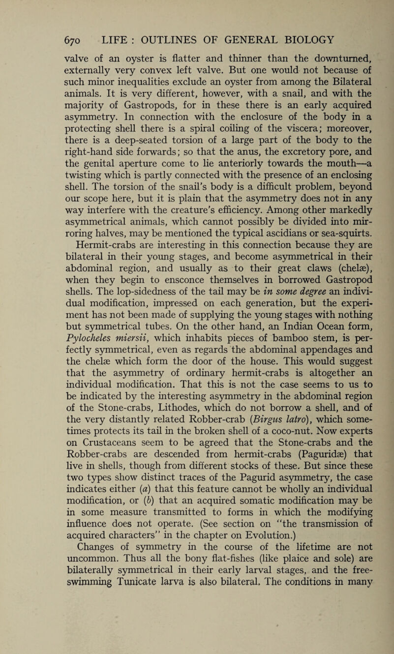 valve of an oyster is flatter and thinner than the downtumed, externally very convex left valve. But one would not because of such minor inequalities exclude an oyster from among the Bilateral animals. It is very different, however, with a snail, and with the majority of Gastropods, for in these there is an early acquired asymmetry. In connection with the enclosure of the body in a protecting shell there is a spiral coiling of the viscera; moreover, there is a deep-seated torsion of a large part of the body to the right-hand side forwards; so that the anus, the excretory pore, and the genital aperture come to lie anteriorly towards the mouth—a twisting which is partly connected with the presence of an enclosing shell. The torsion of the snail’s body is a difficult problem, beyond our scope here, but it is plain that the asymmetry does not in any way interfere with the creature’s efficiency. Among other markedly asymmetrical animals, which cannot possibly be divided into mir¬ roring halves, may be mentioned the typical ascidians or sea-squirts. Hermit-crabs are interesting in this connection because they are bilateral in their young stages, and become asymmetrical in their abdominal region, and usually as to their great claws (chelae), when they begin to ensconce themselves in borrowed Gastropod shells. The lop-sidedness of the tail may be in some degree an indivi¬ dual modification, impressed on each generation, but the experi¬ ment has not been made of supplying the young stages with nothing but symmetrical tubes. On the other hand, an Indian Ocean form, Pylocheles miersii, which inhabits pieces of bamboo stem, is per¬ fectly symmetrical, even as regards the abdominal appendages and the chelae which form the door of the house. This would suggest that the asymmetry of ordinary hermit-crabs is altogether an individual modification. That this is not the case seems to us to be indicated by the interesting asymmetry in the abdominal region of the Stone-crabs, Lithodes, which do not borrow a shell, and of the very distantly related Robber-crab (Birgus lairo), which some¬ times protects its tail in the broken shell of a coco-nut. Now experts on Crustaceans seem to be agreed that the Stone-crabs and the Robber-crabs are descended from hermit-crabs (Paguridae) that live in shells, though from different stocks of these. But since these two types show distinct traces of the Pagurid asymmetry, the case indicates either (a) that this feature cannot be wholly an individual modification, or (b) that an acquired somatic modification may be in some measure transmitted to forms in which the modifying influence does not operate. (See section on “the transmission of acquired characters” in the chapter on Evolution.) Changes of symmetry in the course of the lifetime are not uncommon. Thus all the bony flat-fishes (like plaice and sole) are bilaterally symmetrical in their early larval stages, and the free- swimming Tunicate larva is also bilateral. The conditions in many
