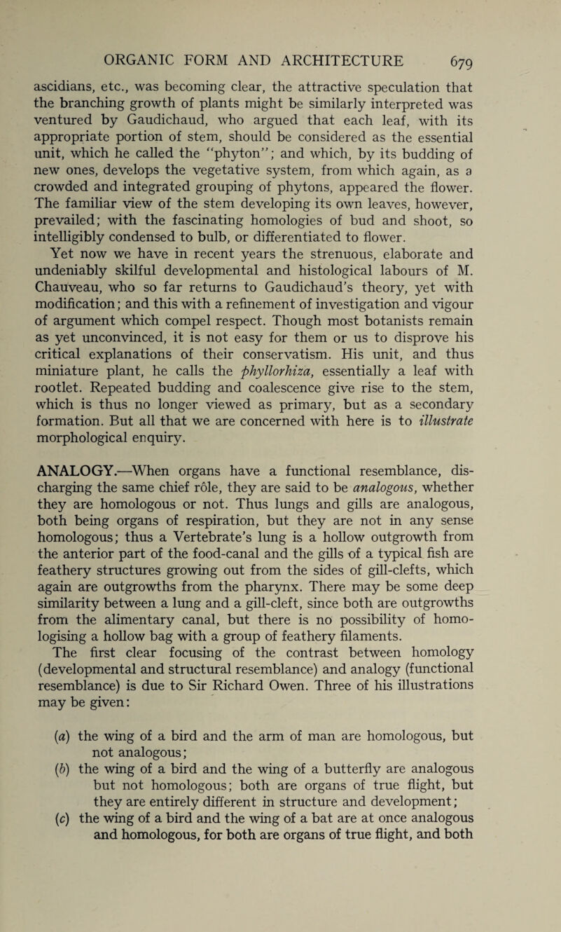 ascidians, etc., was becoming clear, the attractive speculation that the branching growth of plants might be similarly interpreted was ventured by Gaudichaud, who argued that each leaf, with its appropriate portion of stem, should be considered as the essential unit, which he called the “phyton”; and which, by its budding of new ones, develops the vegetative system, from which again, as a crowded and integrated grouping of phytons, appeared the flower. The familiar view of the stem developing its own leaves, however, prevailed; with the fascinating homologies of bud and shoot, so intelligibly condensed to bulb, or differentiated to flower. Yet now we have in recent years the strenuous, elaborate and undeniably skilful developmental and histological labours of M. Chauveau, who so far returns to Gaudichaud’s theory, yet with modification; and this with a refinement of investigation and vigour of argument which compel respect. Though most botanists remain as yet unconvinced, it is not easy for them or us to disprove his critical explanations of their conservatism. His unit, and thus miniature plant, he calls the phyllorhiza, essentially a leaf with rootlet. Repeated budding and coalescence give rise to the stem, which is thus no longer viewed as primary, but as a secondary formation. But all that we are concerned with here is to illustrate morphological enquiry. ANALOGY.—When organs have a functional resemblance, dis¬ charging the same chief role, they are said to be analogous, whether they are homologous or not. Thus lungs and gills are analogous, both being organs of respiration, but they are not in any sense homologous; thus a Vertebrate’s lung is a hollow outgrowth from the anterior part of the food-canal and the gills of a typical fish are feathery structures growing out from the sides of gill-clefts, which again are outgrowths from the pharynx. There may be some deep similarity between a lung and a gill-cleft, since both are outgrowths from the alimentary canal, but there is no possibility of homo- logising a hollow bag with a group of feathery filaments. The first clear focusing of the contrast between homology (developmental and structural resemblance) and analogy (functional resemblance) is due to Sir Richard Owen. Three of his illustrations may be given: (a) the wing of a bird and the arm of man are homologous, but not analogous; (b) the wing of a bird and the wing of a butterfly are analogous but not homologous; both are organs of true flight, but they are entirely different in structure and development; (c) the wing of a bird and the wing of a bat are at once analogous and homologous, for both are organs of true flight, and both